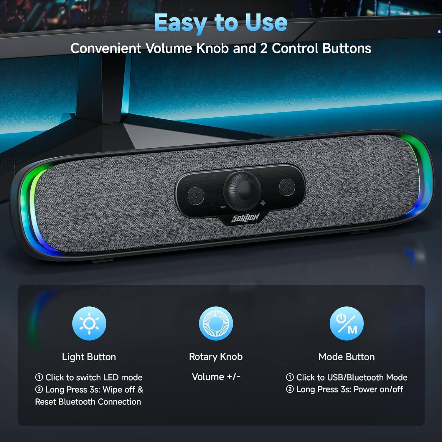Easy to Use  
Convenient Volume Knob and 2 Control Buttons

- Light Button
  - 1 Click to switch LED mode
  - 2 Long Press 3s: Wipe off & Reset Bluetooth Connection

- Rotary Knob
  - Volume +/- 

- Mode Button
  - 1 Click to USB/Bluetooth Mode
  - 2 Long Press 3s: Power on/off