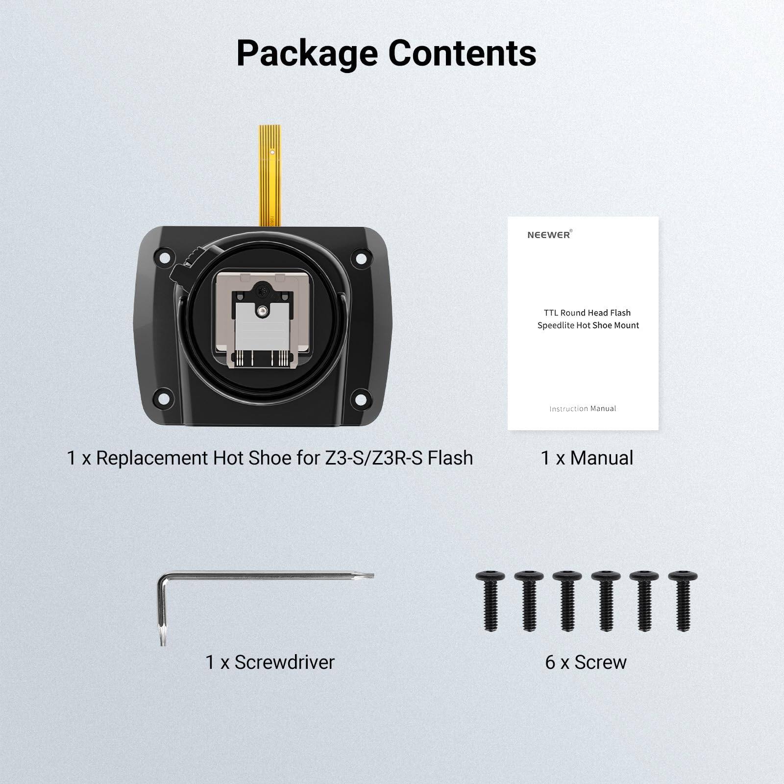 Package Contents

NEEWER
TTL Round Head Flash Speedlite Hot Shoe Mount

Instruction Manual

1 x Replacement Hot Shoe for Z3-S/Z3R-S Flash

1 x Manual

1 x Screwdriver

6 x Screw