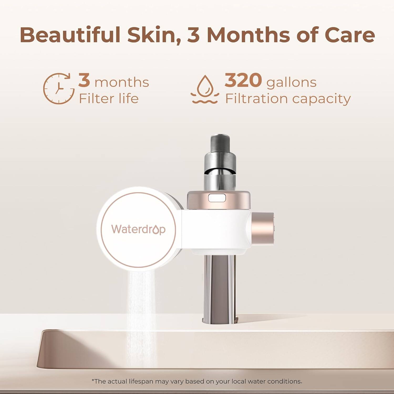 Beautiful Skin, 3 Months of Care

3 months Filter life

320 gallons Filtration capacity

Waterdrop

*The actual lifespan may vary based on your local water conditions.