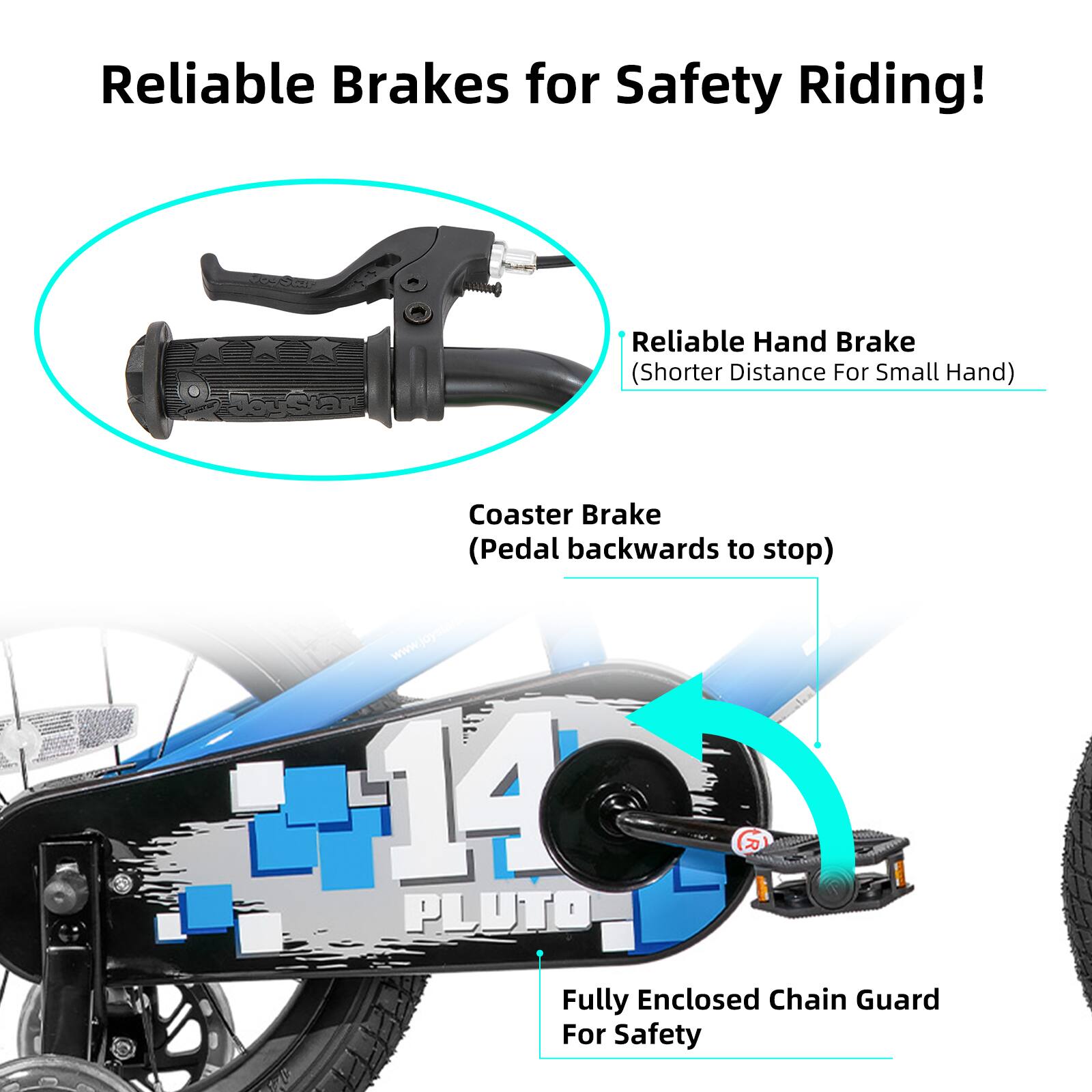 Reliable Brakes for Safety Riding!

- Reliable Hand Brake (Shorter Distance For Small Hand)
- Coaster Brake (Pedal backwards to stop)
- Fully Enclosed Chain Guard For Safety

www.joysteo.com

14 R I PLUTO