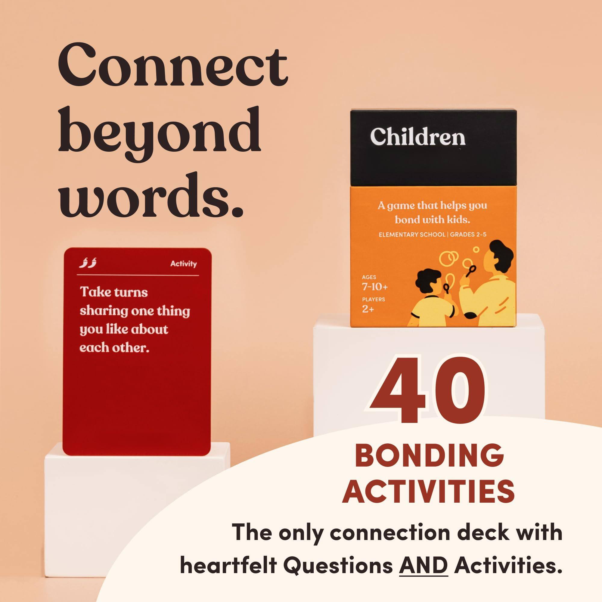 Connect beyond words.

Children  
A game that helps you bond with kids.  
ELEMENTARY SCHOOL | GRADES 2-5  
AGES 7-10+  
PLAYERS 2+  

Take turns sharing one thing you like about each other.

40 BONDING ACTIVITIES  
The only connection deck with heartfelt Questions AND Activities.