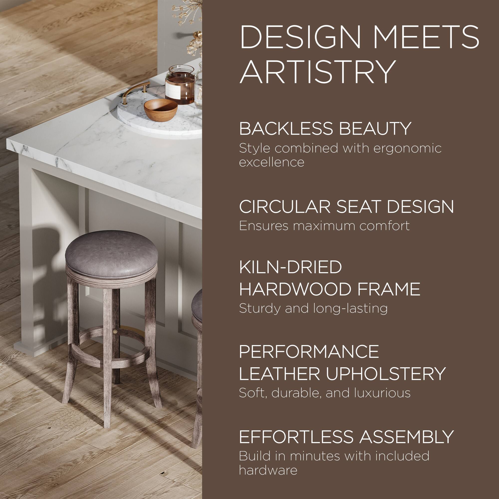 DESIGN MEETS ARTISTRY

BACKLESS BEAUTY  
Style combined with ergonomic excellence

CIRCULAR SEAT DESIGN  
Ensures maximum comfort

KILN-DRIED HARDWOOD FRAME  
Sturdy and long-lasting

PERFORMANCE LEATHER UPHOLSTERY  
Soft, durable, and luxurious

EFFORTLESS ASSEMBLY  
Build in minutes with included hardware