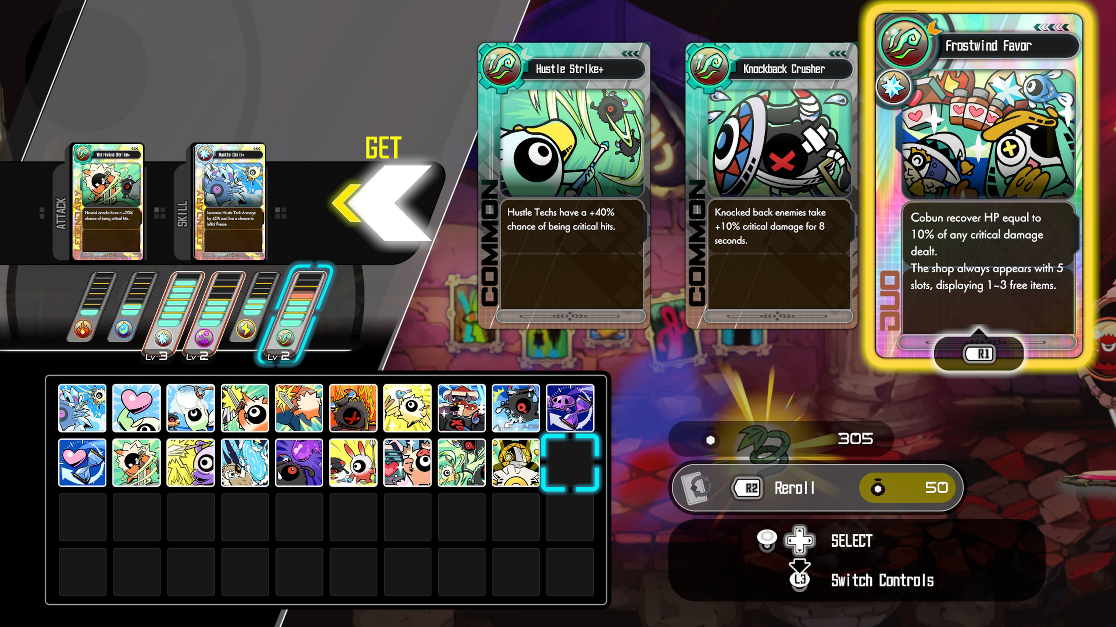 Frostwind Favor  
- Hustle Strike+  
- Knockback Crusher  
- ATTACK  
- LEGEND LV 3  
- SKILL  
- LEGEND Lv 2  

Hustle Techs have a +40% chance of being critical hits.  
Knocked back enemies take +10% critical damage for 8 seconds.  
Cobun recover HP equal to 10% of any critical damage dealt.  
The shop always appears with 5 slots, displaying 1-3 free items.  

Hustle Strike  
- Hustle Techs have a +40% chance of being critical hits.  

Knockback Crusher  
- Knocked back enemies take +10% critical damage for 8 seconds.  

Frostwind Favor  
- Cobun recover HP equal to 10% of any critical damage dealt.  
- The shop always appears with 5 slots, displaying 1-3 free items.  

R1: 305  
R2: Reroll | 50  
SELECT:  
L3: Switch Controls