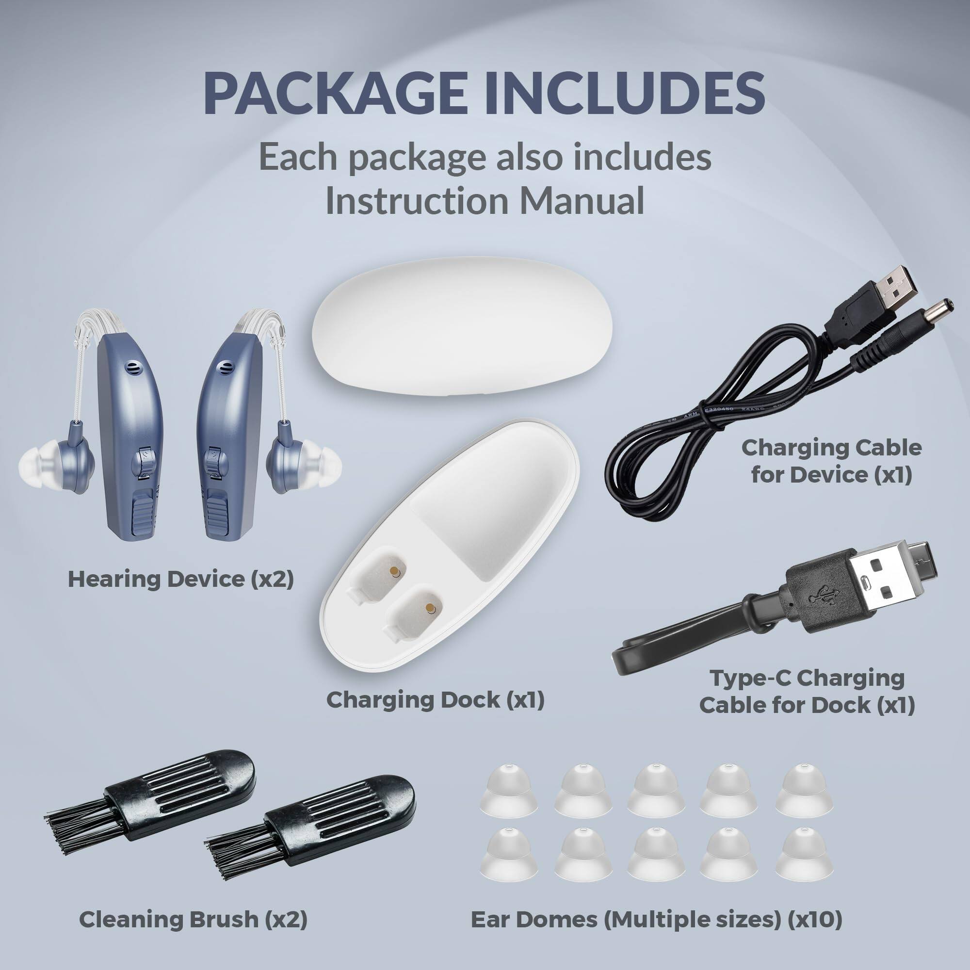 PACKAGE INCLUDES

Each package also includes Instruction Manual

- Hearing Device (x2)
- Charging Dock (x1)
- Charging Cable for Device (x1)
- Type-C Charging Cable for Dock (x1)
- Cleaning Brush (x2)
- Ear Domes (Multiple sizes) (x10)