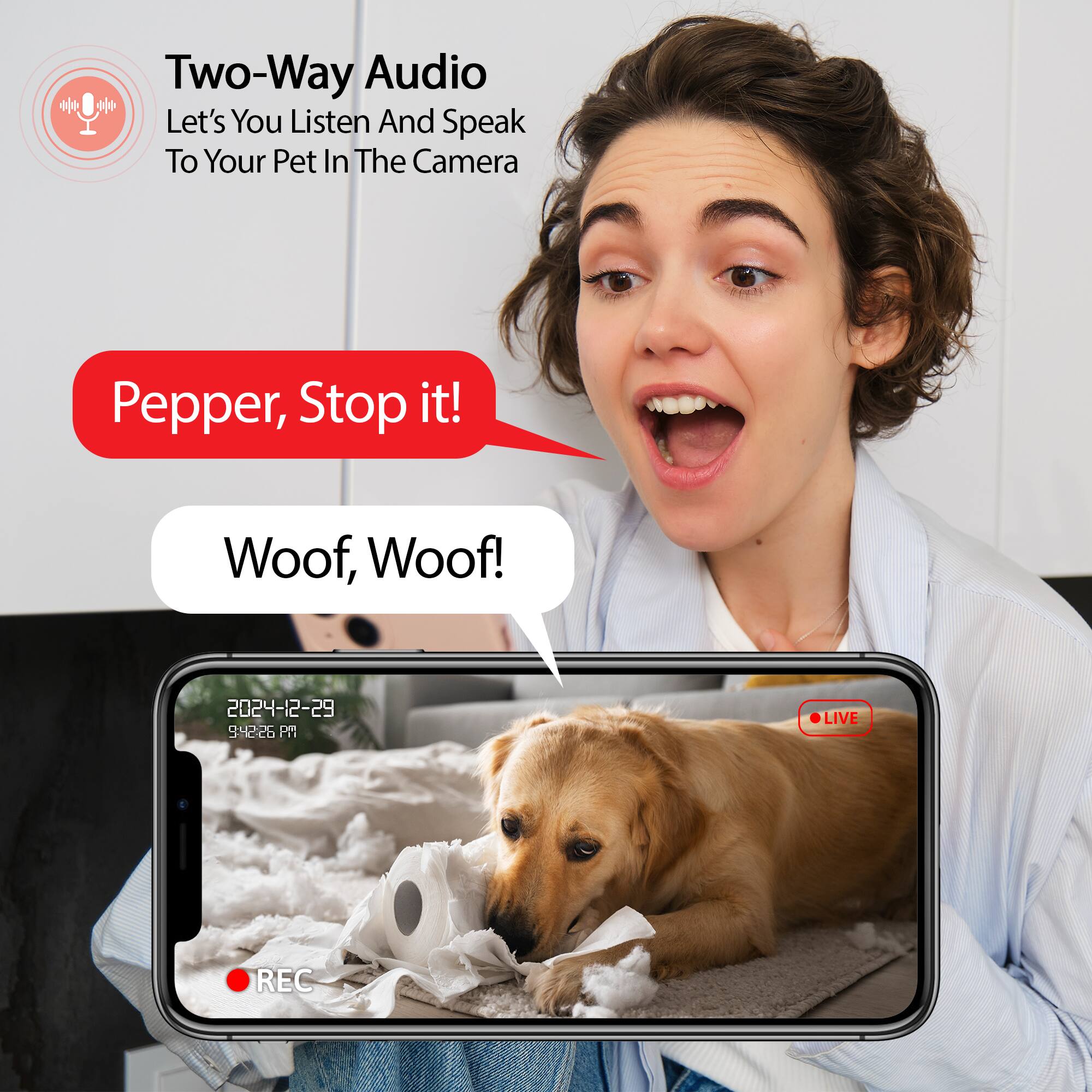 Two-Way Audio  
Let's You Listen And Speak To Your Pet In The Camera

Pepper, Stop it!  
Woof, Woof!

2024-12-29 9:42:26 PM  
LIVE REC
