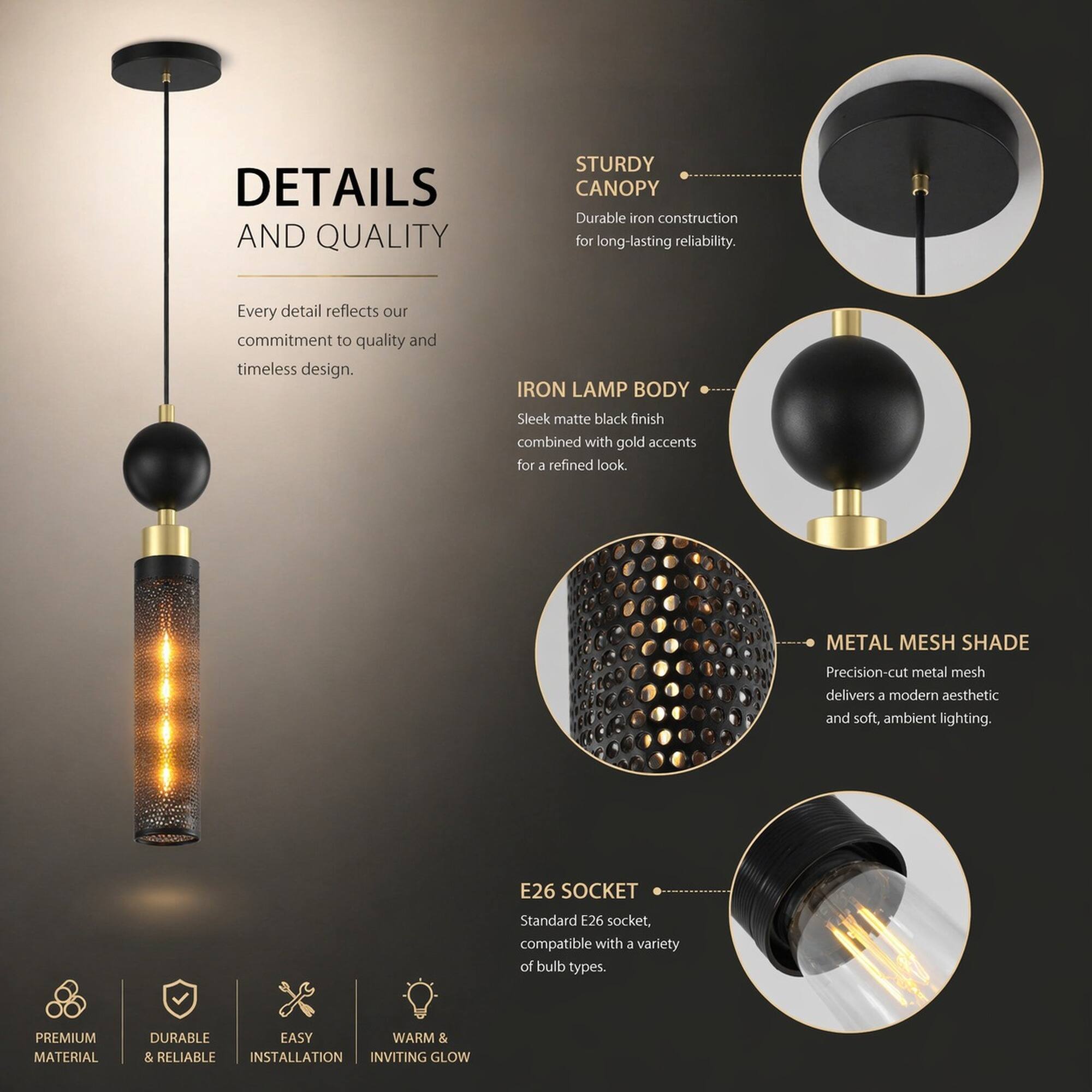 DETAILS AND QUALITY

Every detail reflects our commitment to quality and timeless design.

STURDY CANOPY
Durable iron construction for long-lasting reliability.

IRON LAMP BODY
Sleek matte black finish combined with gold accents for a refined look.

METAL MESH SHADE
Precision-cut metal mesh delivers a modern aesthetic and soft, ambient lighting.

E26 SOCKET
Standard E26 socket, compatible with a variety of bulb types.

PREMIUM MATERIAL
DURABLE & RELIABLE
EASY INSTALLATION
WARM & INVITING GLOW
