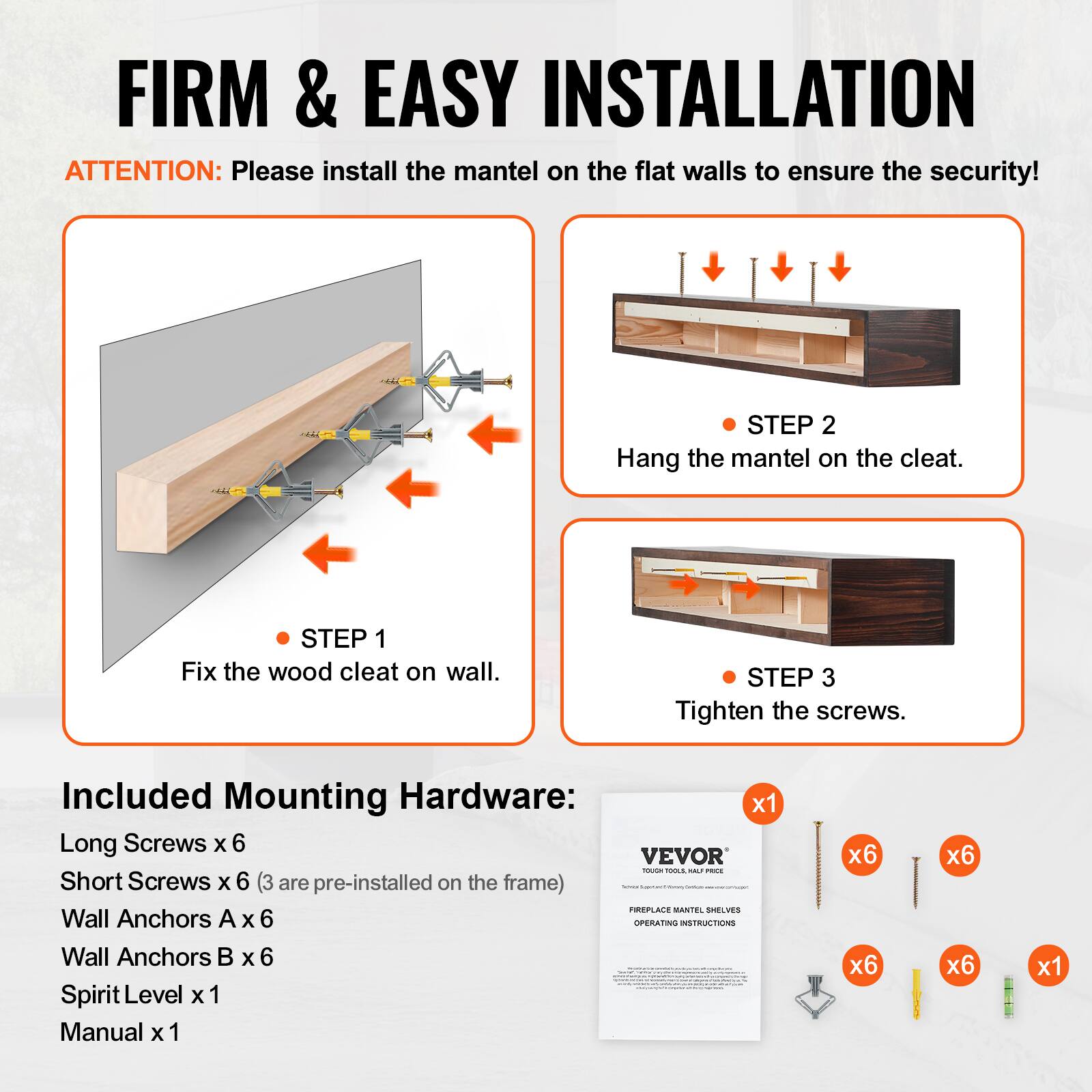 FIRM & EASY INSTALLATION

ATTENTION: Please install the mantel on the flat walls to ensure the security!

STEP 1: Fix the wood cleat on wall.
STEP 2: Hang the mantel on the cleat.
STEP 3: Tighten the screws.

Included Mounting Hardware:
- Long Screws x 6
- Short Screws x 6 (3 are pre-installed on the frame)
- Wall Anchors A x 6
- Wall Anchors B x 6
- Spirit Level x 1
- Manual x 1