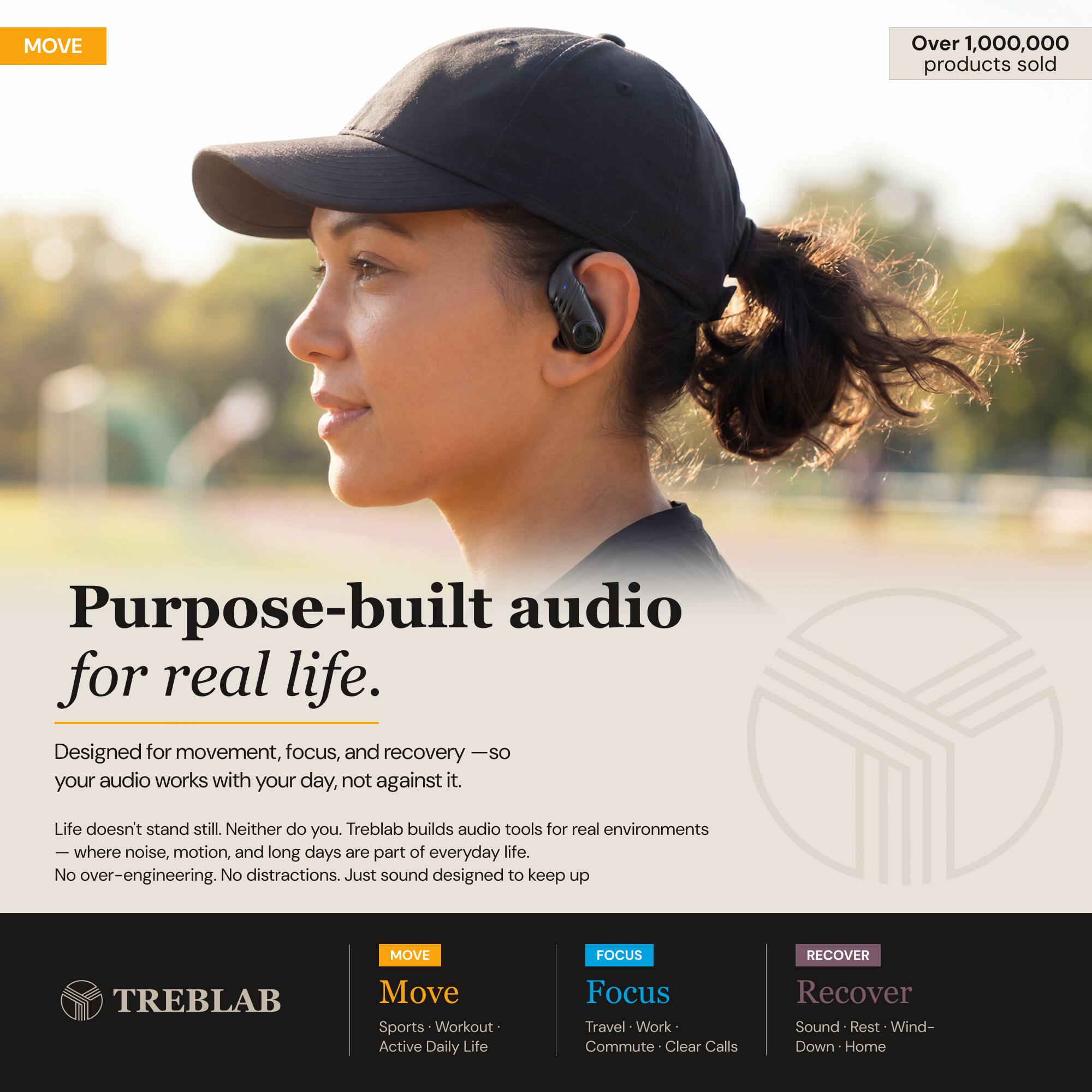 MOVE

Over 1,000,000 products sold

Purpose-built audio for real life. Designed for movement, focus, and recovery — so your audio works with your day, not against it.

Life doesn't stand still. Neither do you. Treblab builds audio tools for real environments — where noise, motion, and long days are part of everyday life. No over-engineering. No distractions. Just sound designed to keep up

MOVE
FOCUS
RECOVER
TREBLAB

Move
Sports • Workout • Active Daily Life

Focus
Travel • Work • Commute • Clear Calls

Recover
Sound • Rest • Wind-Down • Home