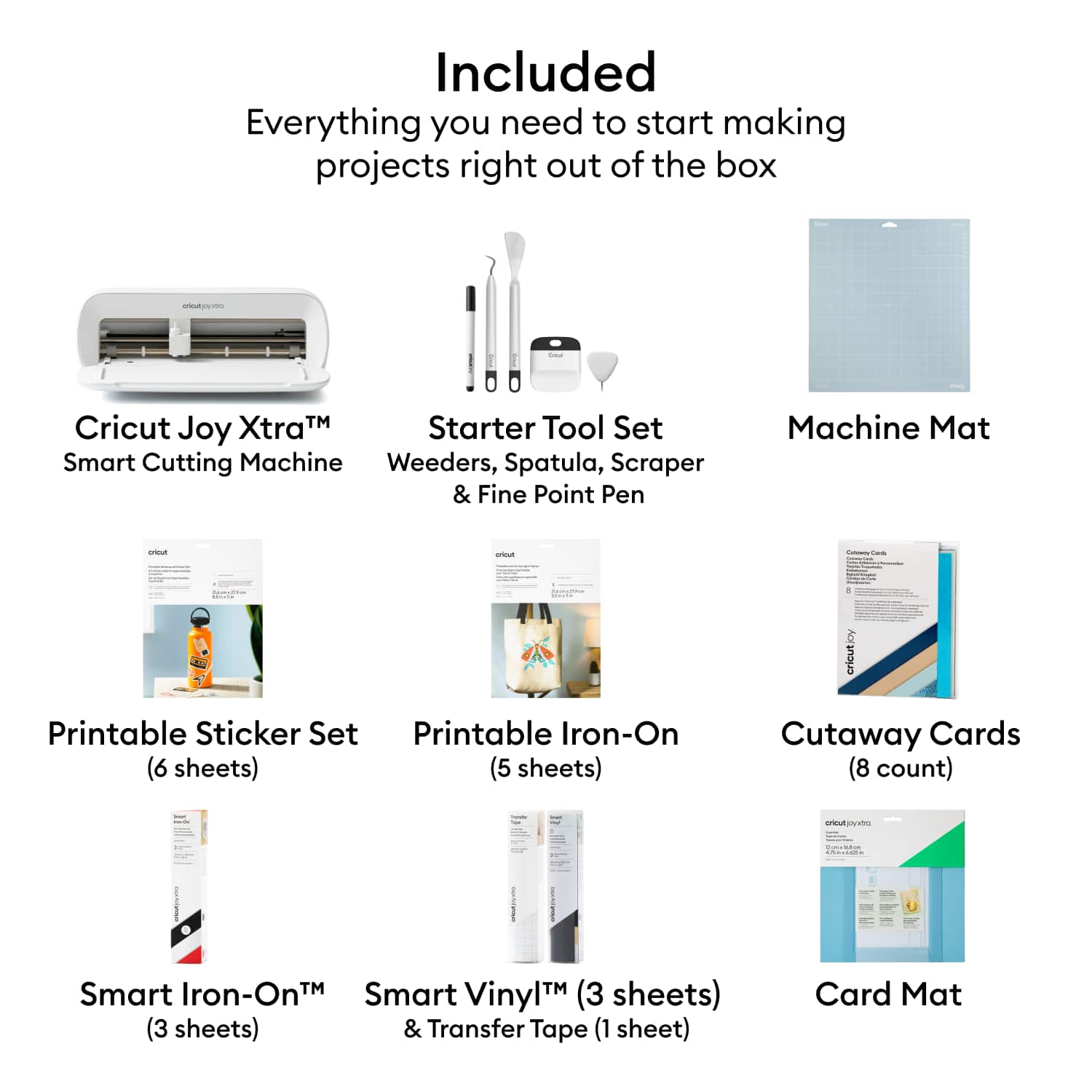 Included
Everything you need to start making projects right out of the box
- Cricut Joy Xtra™ Smart Cutting Machine
- Starter Tool Set: Weeders, Spatula, Scraper & Fine Point Pen
- Machine Mat
- Printable Sticker Set (6 sheets)
- Printable Iron-On (5 sheets)
- Cutaway Cards (8 count)
- Smart Iron-On™ (3 sheets)
- Smart Vinyl™ (3 sheets) & Transfer Tape (1 sheet)
- Card Mat