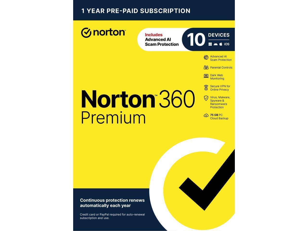 1 YEAR PRE-PAID SUBSCRIPTION

norton

Norton 360 Premium

Includes
Advanced AI Scam Protection

10 DEVICES
- Advanced AI Scam Protection
- Parental Controls
- Dark Web Monitoring
- Secure VPN for Online Privacy
- Virus, Malware, Spyware & Ransomware Protection
- 75 GB PC Premium Cloud Backup

Continuous protection renews automatically each year

Credit card or PayPal required for auto-renewal subscription and use.
