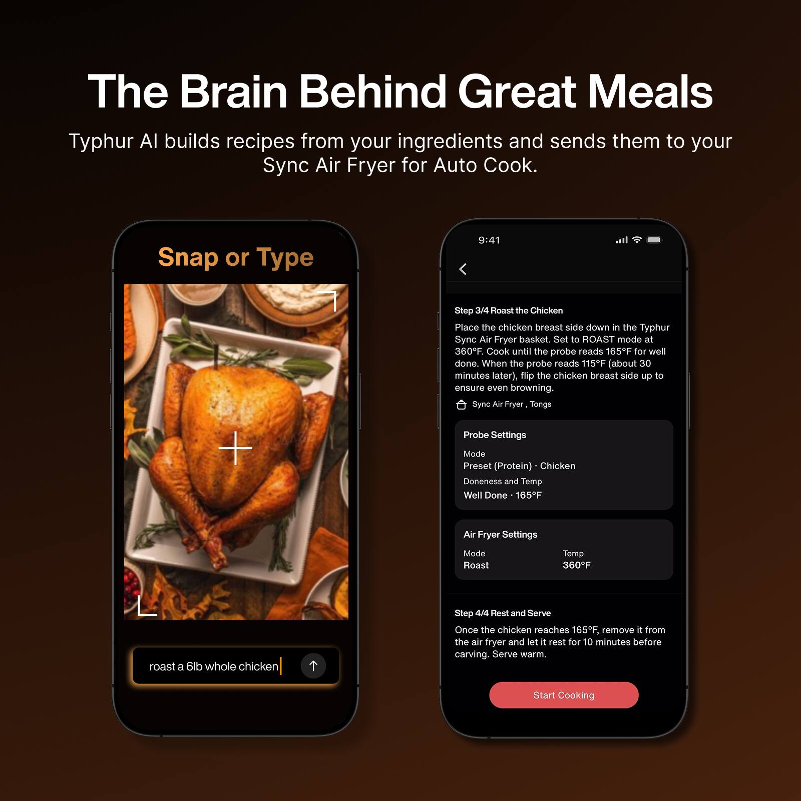The Brain Behind Great Meals

Typhur AI builds recipes from your ingredients and sends them to your Sync Air Fryer for Auto Cook.

Snap or Type

Step 3/4 Roast the Chicken
Place the chicken breast side down in the Typhur Sync Air Fryer basket. Set to ROAST mode at 360°F. Cook until the probe reads 165°F for well done. When the probe reads 115°F (about 30 minutes later), flip the chicken breast side up to ensure even browning.

Sync Air Fryer, Tongs, Probe Settings
Mode: Preset (Protein) - Chicken
Doneness and Temp: Well Done - 165°F

Air Fryer Settings
Mode: Roast
Temp: 360°F

Step 4/4 Rest and Serve
Once the chicken reaches 165°F, remove it from the air fryer and let it rest for 10 minutes before carving. Serve warm.

Start Cooking