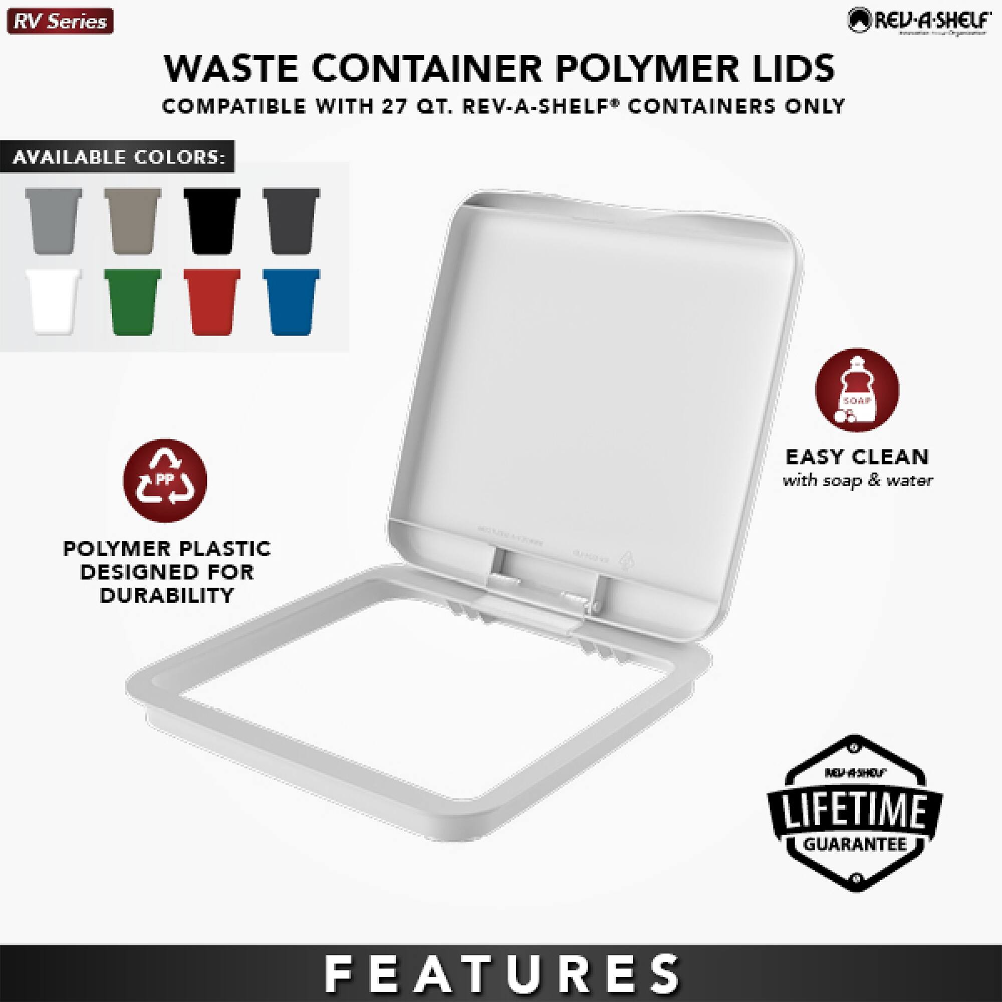 RV Series REV-A-SHELF WASTE CONTAINER POLYMER LIDS COMPATIBLE WITH 27 QT. REV-A-SHELF CONTAINERS ONLY

AVAILABLE COLORS: SOAF PP

EASY CLEAN with soap & water

POLYMER PLASTIC DESIGNED FOR DURABILITY

LIFETIME GUARANTEE

FEATURES