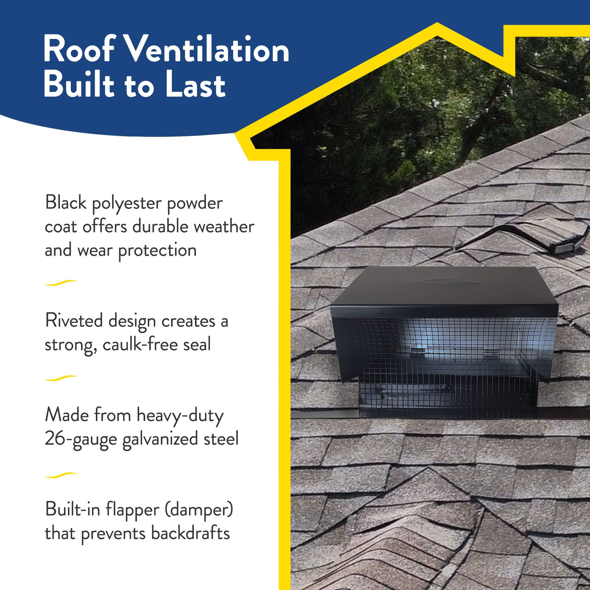 Roof Ventilation Built to Last

- Black polyester powder coat offers durable weather and wear protection
- Riveted design creates a strong, caulk-free seal
- Made from heavy-duty 26-gauge galvanized steel
- Built-in flapper (damper) that prevents backdrafts