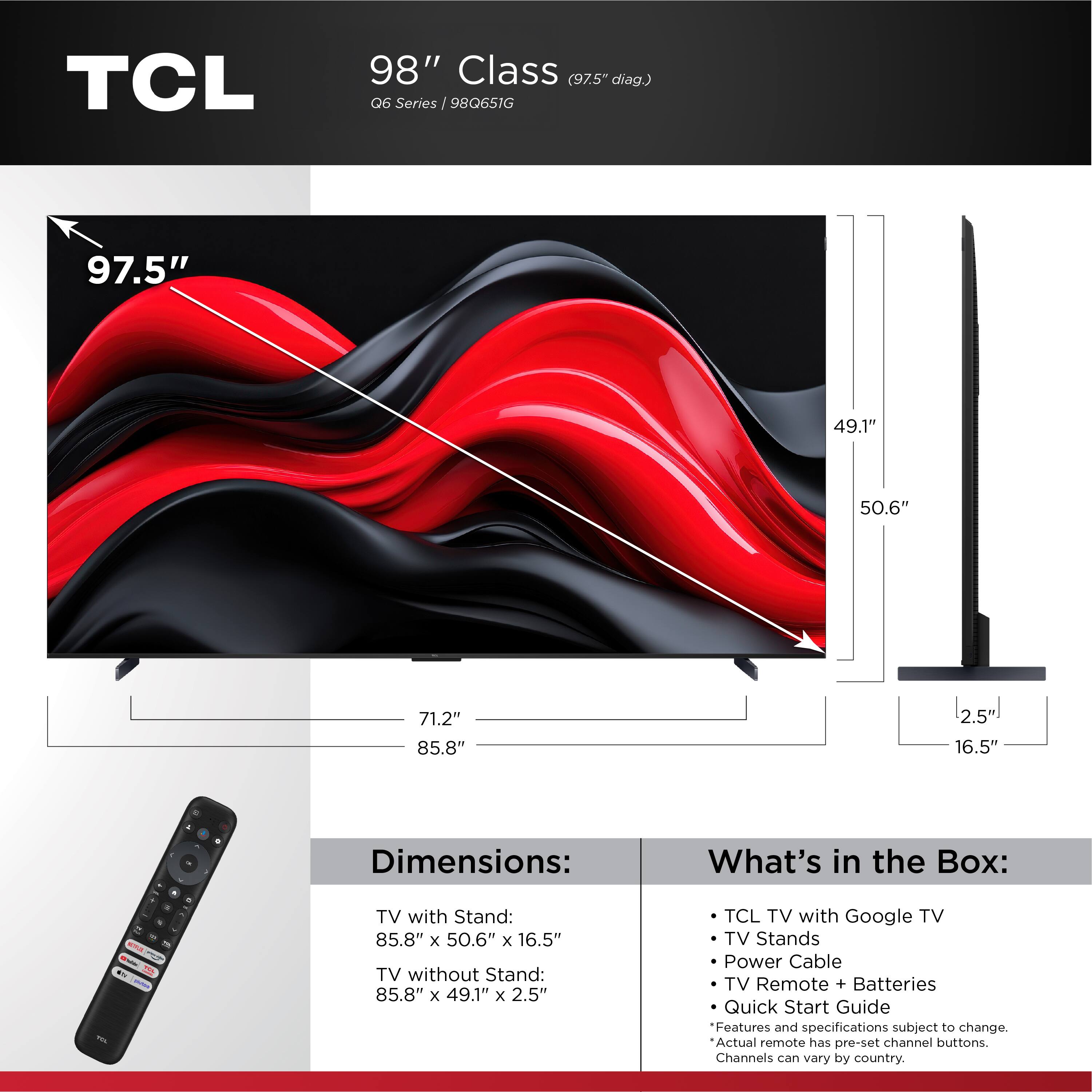 TCL 98" Class (97.5" diag.) Q6 Series / 98Q651G

Dimensions:
- TV with Stand: 85.8" x 50.6" x 16.5"
- TV without Stand: 85.8" x 49.1" x 2.5"

What's in the Box:
- TCL TV with Google TV
- TV Stands
- Power Cable
- TV Remote + Batteries
- Quick Start Guide

Features and specifications subject to change. Actual remote has pre-set channel buttons. Channels can vary by country.