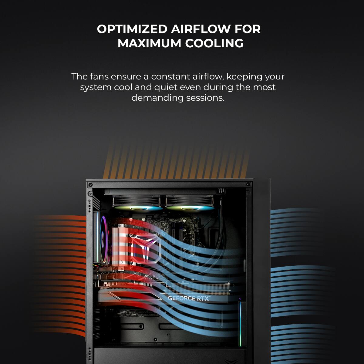 OPTIMIZED AIRFLOW FOR MAXIMUM COOLING

The fans ensure a constant airflow, keeping your system cool and quiet even during the most demanding sessions.