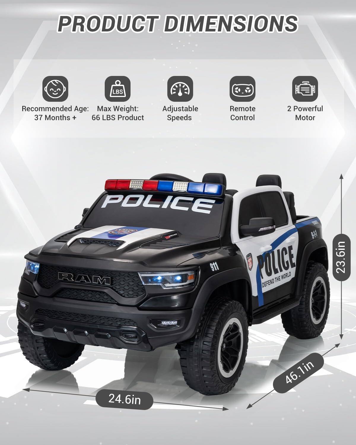 PRODUCT DIMENSIONS

Recommended Age: 37 Months +

Max Weight: 66 LBS

Adjustable Speeds

Remote Control

2 Powerful Motor

POLICE RAM 911

POLICE THE WORLD DEFEND

23.6in

24.6in

46.1in