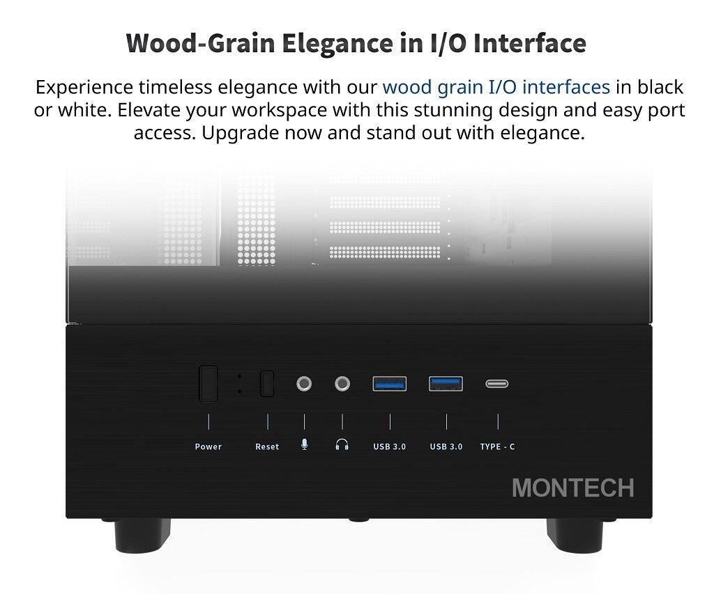 Wood-Grain Elegance in I/O Interface

Experience timeless elegance with our wood grain I/O interfaces in black or white. Elevate your workspace with this stunning design and easy port access. Upgrade now and stand out with elegance.

Power Reset USB 3.0 USB 3.0 TYPE - C

MONTECH