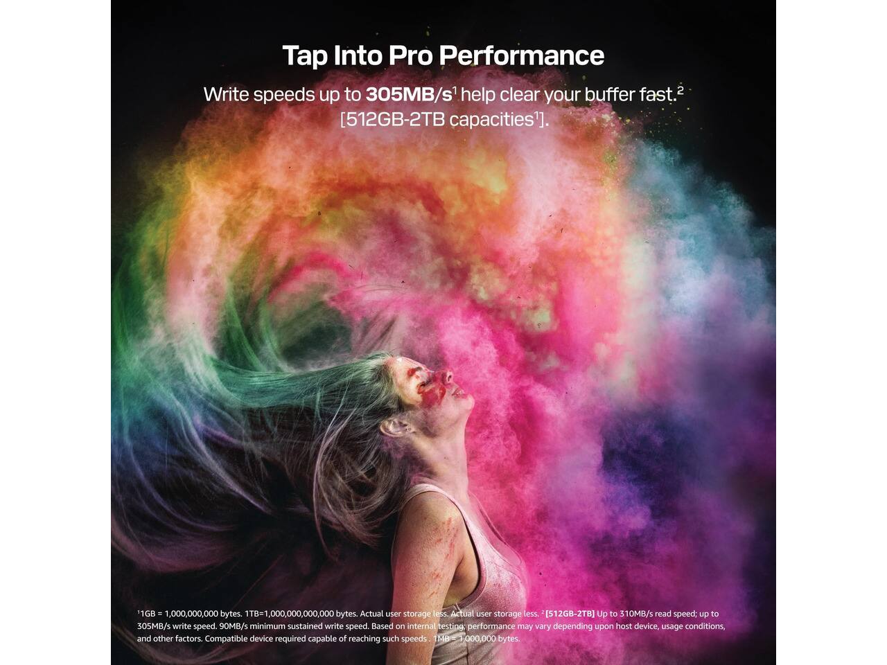 Tap Into Pro Performance  
Write speeds up to 305MB/s¹ help clear your buffer fast.²  
[512GB-2TB capacities¹].  

1GB = 1,000,000,000 bytes. 1TB = 1,000,000,000,000 bytes. Actual user storage less.  
[512GB-2TB] Up to 310MB/s read speed; up to 305MB/s write speed. 90MB/s minimum sustained write speed.  
Based on internal testing: performance may vary depending upon host device, usage conditions, and other factors.  
Compatible device required capable of reaching such speeds. 1MB = 1,000,000 bytes.