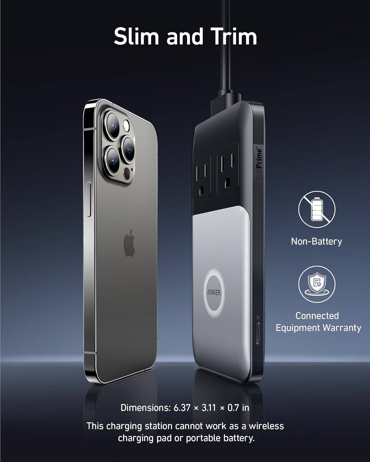 Slim and Trim GaNPrime Non-Battery ANKER Connected Equipment Warranty

Dimensions: 6.37 x 3.11 x 0.7 in

This charging station cannot work as a wireless charging pad or portable battery.