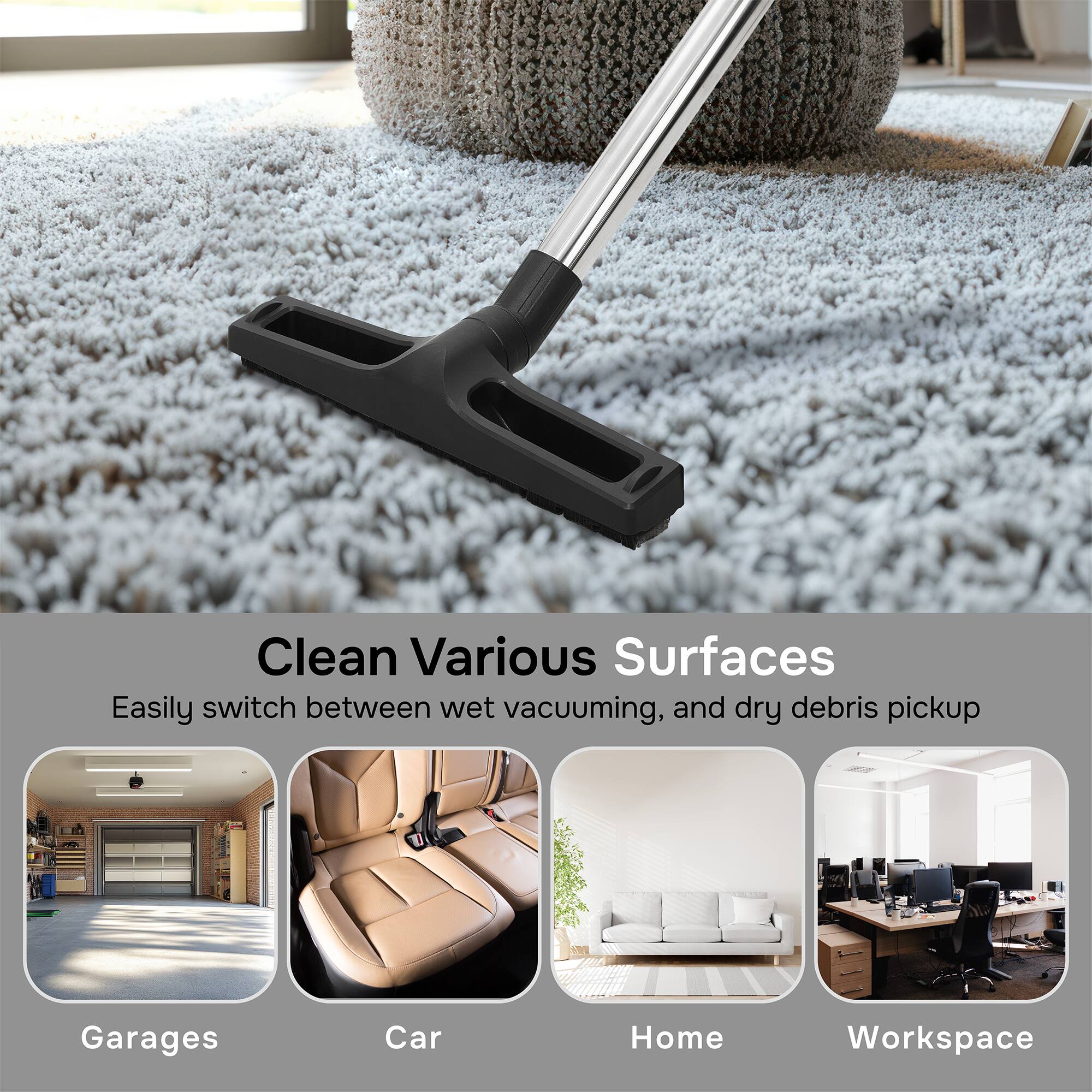 Clean Various Surfaces  
Easily switch between wet vacuuming, and dry debris pickup  
Garages  
Car  
Home  
Workspace