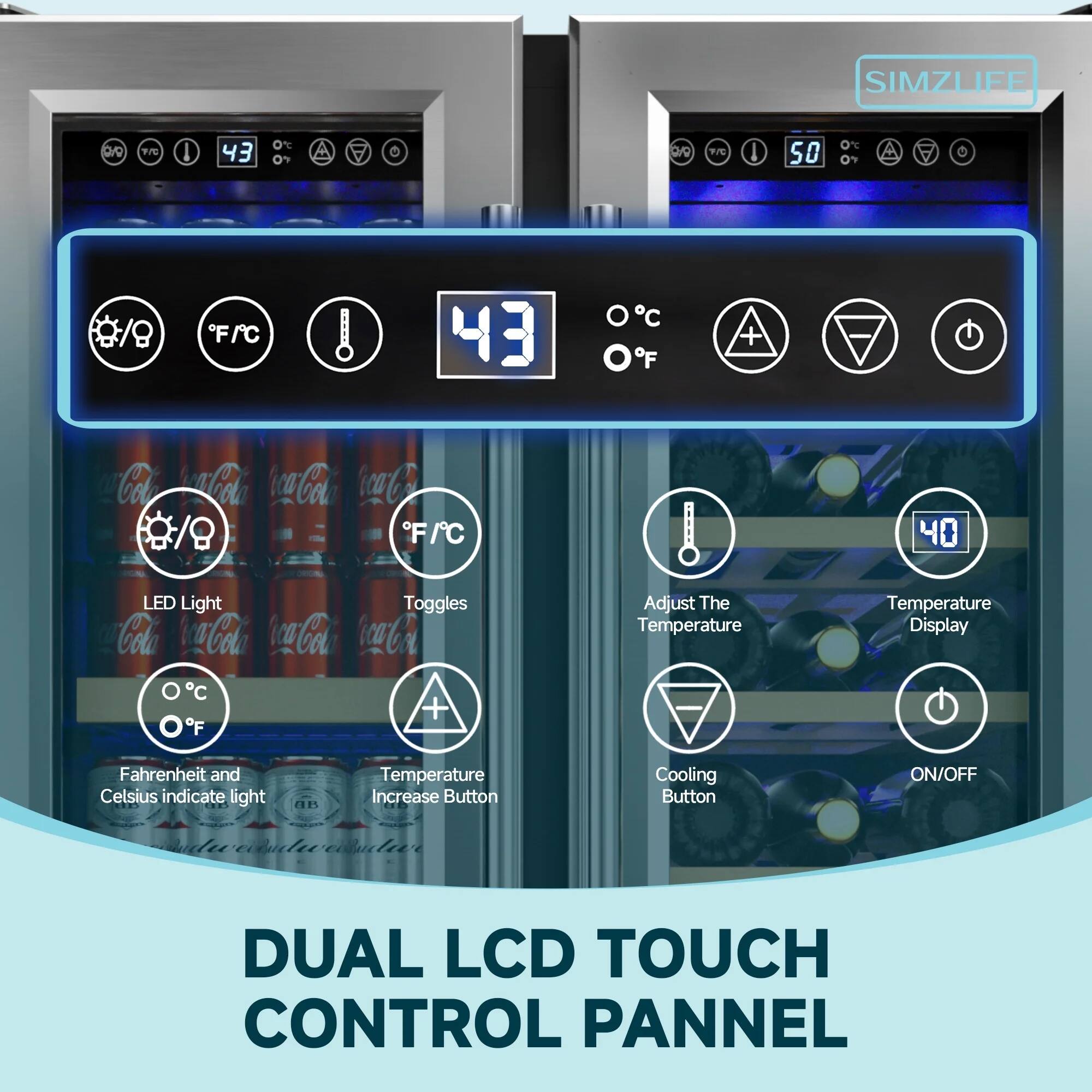 SIMZLIFE

DUAL LCD TOUCH CONTROL PANEL

- LED Light Toggles
- Fahrenheit and Celsius indicate light
- Temperature Increase Button
- Cooling Button
- Adjust The Temperature
- Temperature Display
- ON/OFF

43°F / 43°C

40°F / 40°C