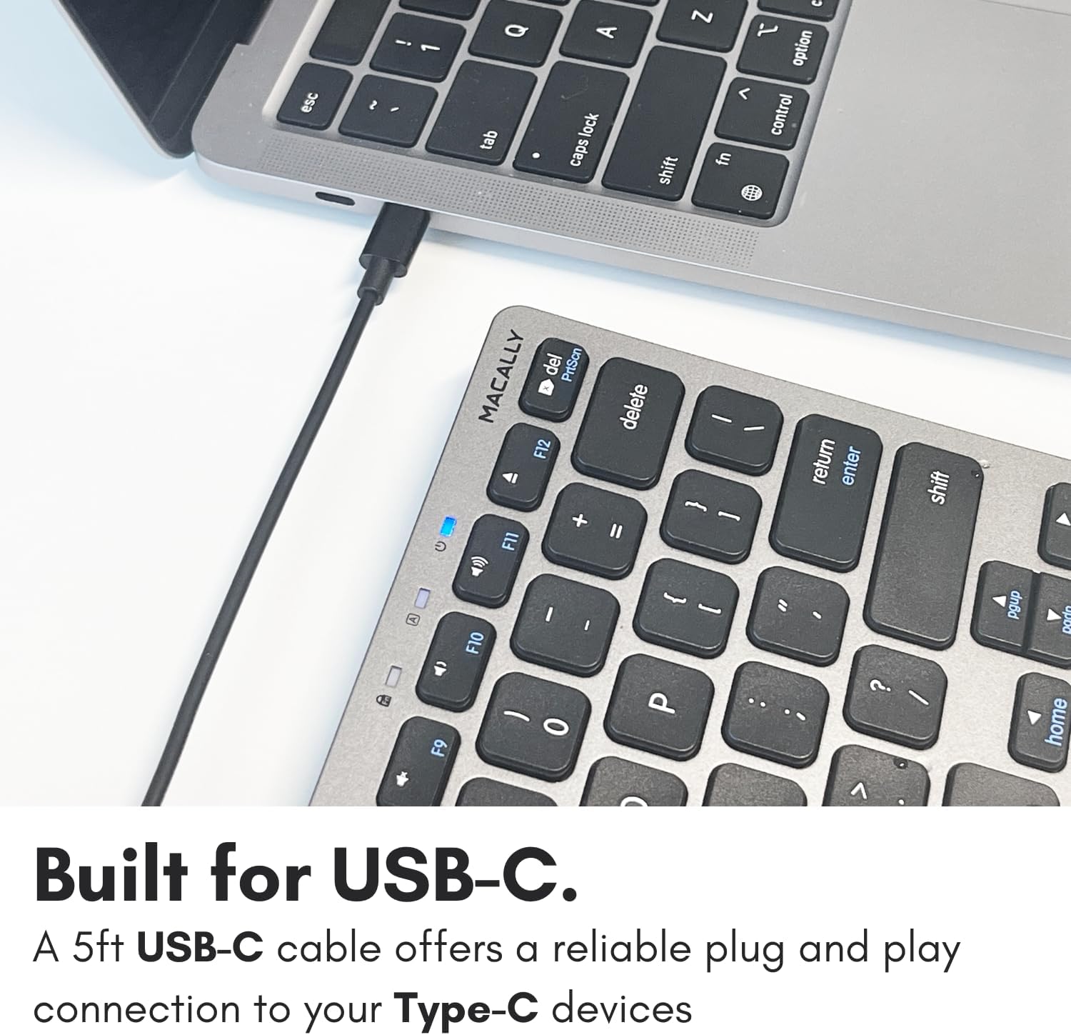 esc 2 - 1 - Q tab A lock caps  Z 1 option < control fn shift MACALLY del PriScn F12 + F11 delete I - -  I return enter shift + C F10 I I  0 - " .. - / pgup Darn home Built for USB-C. A 5ft USB-C cable offers a reliable plug and play connection to your Type-C devices.