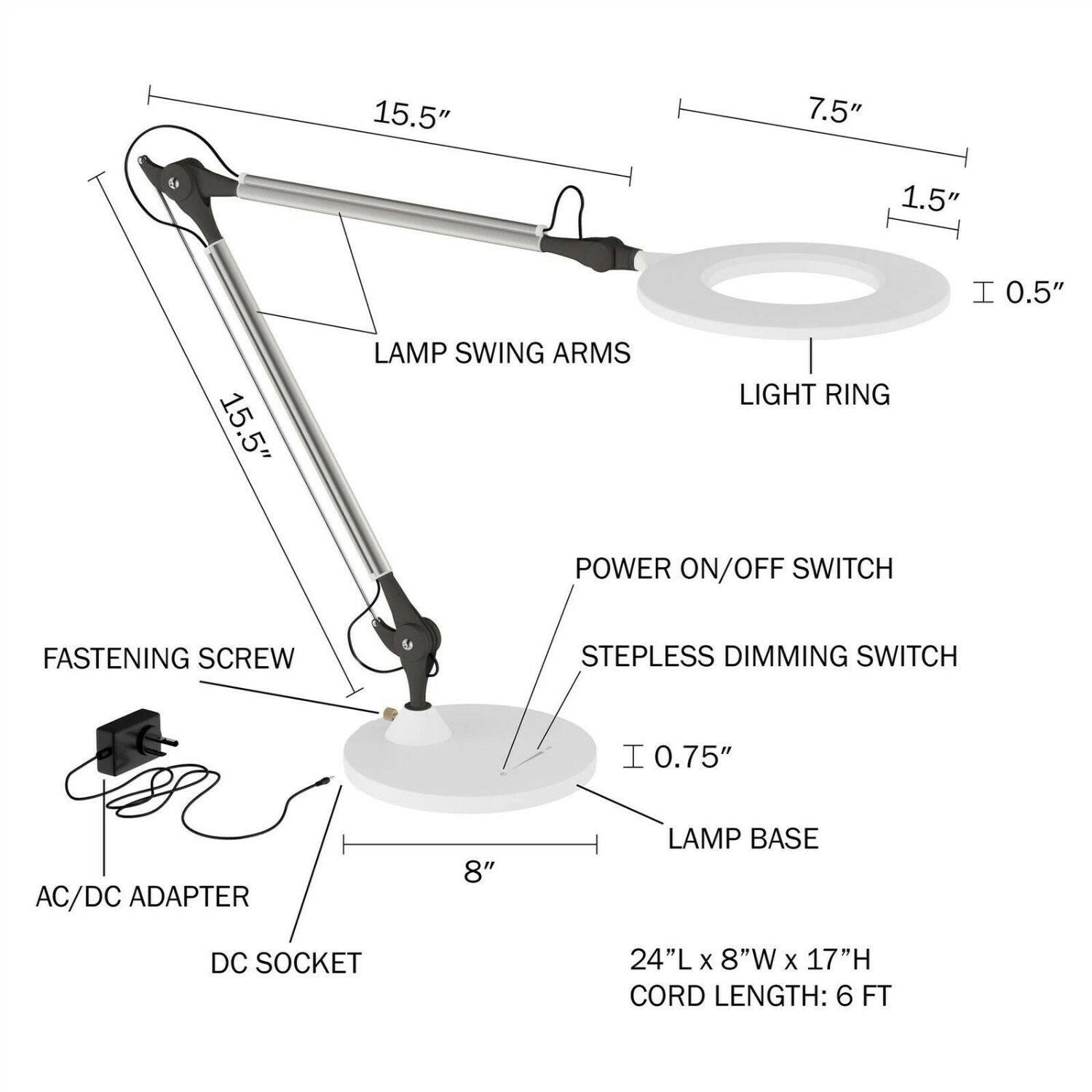 15.5" LAMP SWING ARMS  
7.5" LIGHT RING  
1.5" POWER ON/OFF SWITCH  
0.5" STEPLESS DIMMING SWITCH  
0.75" LAMP BASE  
8" DC SOCKET  
24"L x 8"W x 17"H  
CORD LENGTH: 6 FT  
FASTENING SCREW  
AC/DC ADAPTER