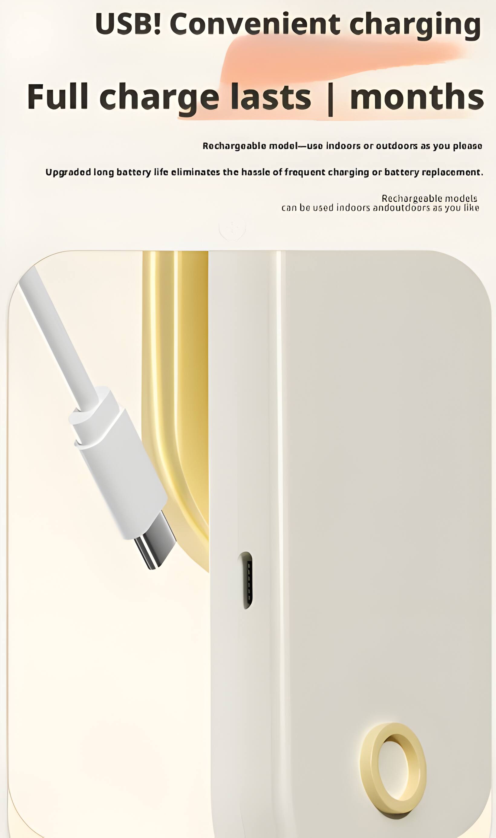 USB! Convenient charging  
Full charge lasts | months  
Rechargeable model—use indoors or outdoors as you please  
Upgraded long battery life eliminates the hassle of frequent charging or battery replacement.  
Rechargeable models can be used indoors and outdoors as you like