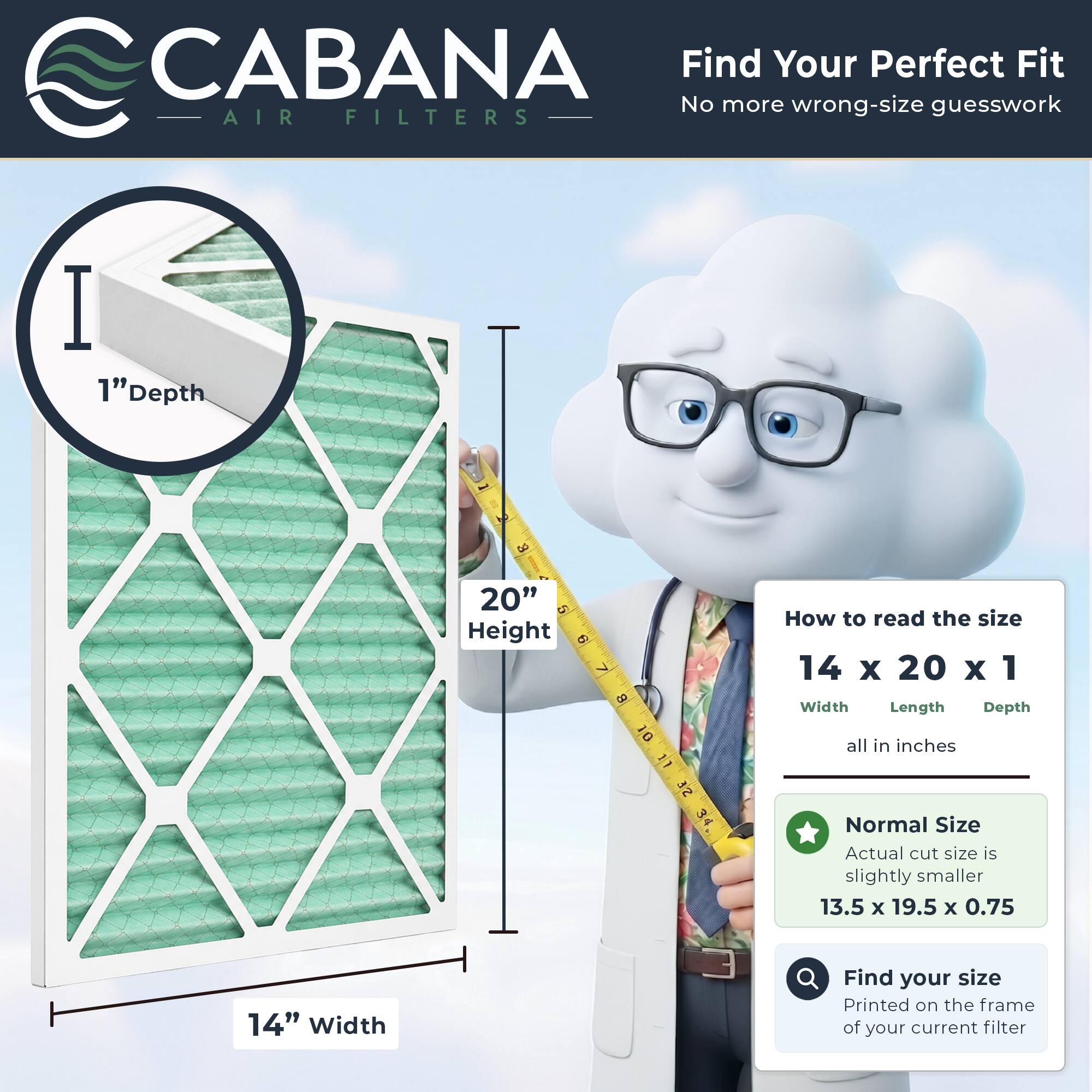 CABANA Air Filters

Find Your Perfect Fit
No more wrong-size guesswork

1" Depth
20" Height
14" Width

How to read the size
14 x 20 x 1
Width Length Depth
all in inches

Normal Size
Actual cut size is slightly smaller
13.5 x 19.5 x 0.75

Find your size
Printed on the frame of your current filter