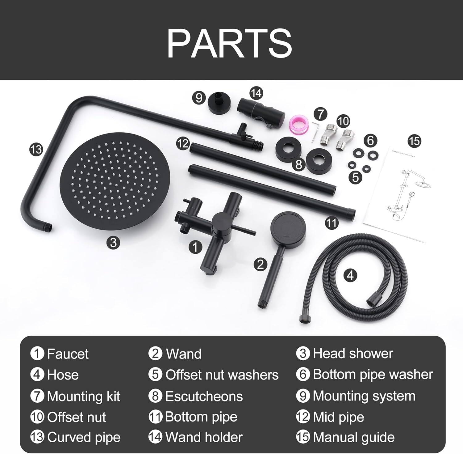 PARTS

1. Faucet
2. Wand
3. Head shower
4. Hose
5. Offset nut washers
6. Bottom pipe washer
7. Mounting kit
8. Escutcheons
9. Mounting system
10. Offset nut
11. Bottom pipe
12. Mid pipe
13. Curved pipe
14. Wand holder
15. Manual guide