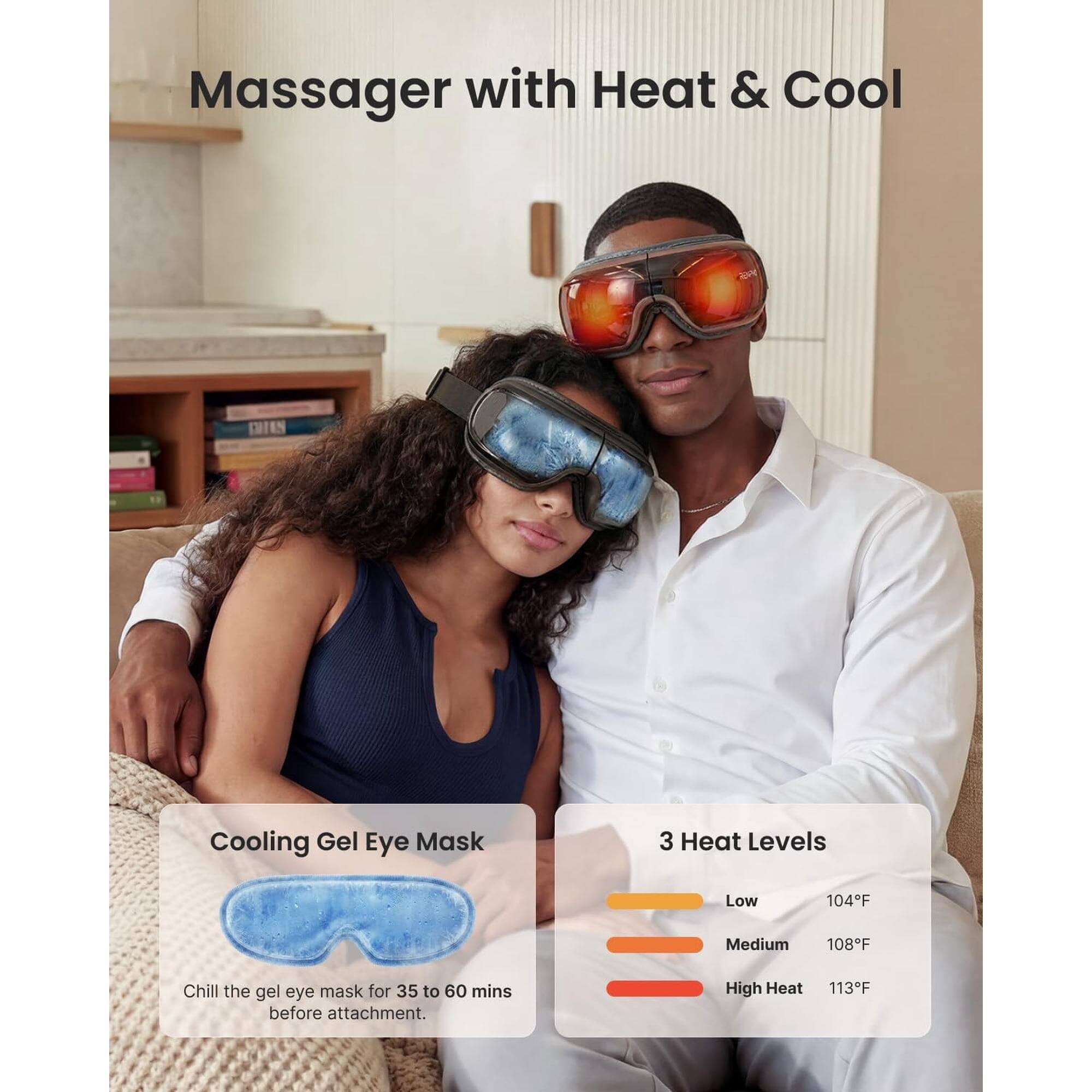 Massager with Heat & Cool

Cooling Gel Eye Mask
Chill the gel eye mask for 35 to 60 mins before attachment.

3 Heat Levels
- Low: 104°F
- Medium: 108°F
- High Heat: 113°F