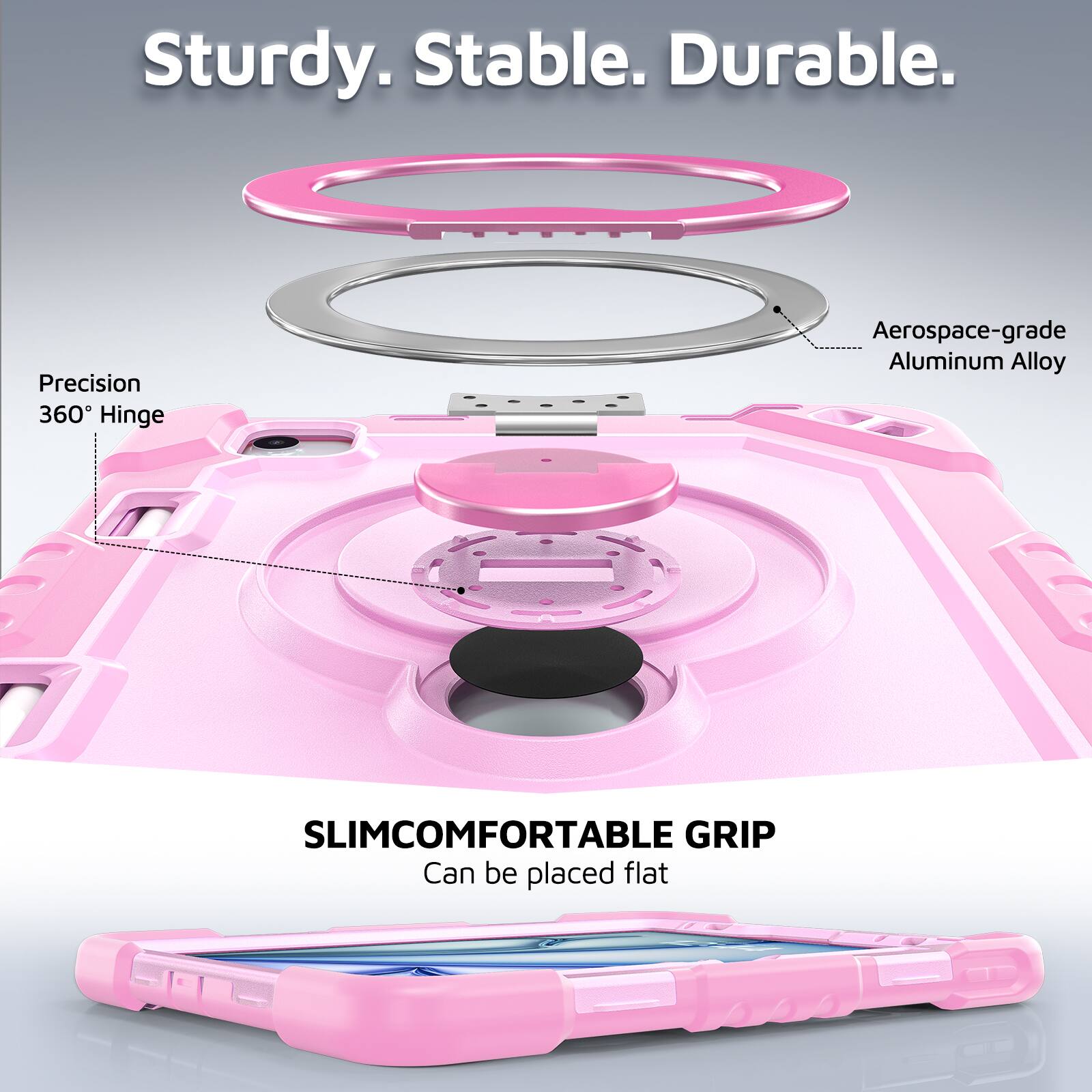 Sturdy. Stable. Durable.  
Precision 360° Hinge  
Aerospace-grade Aluminum Alloy  
SLIMCOMFORTABLE GRIP  
Can be placed flat