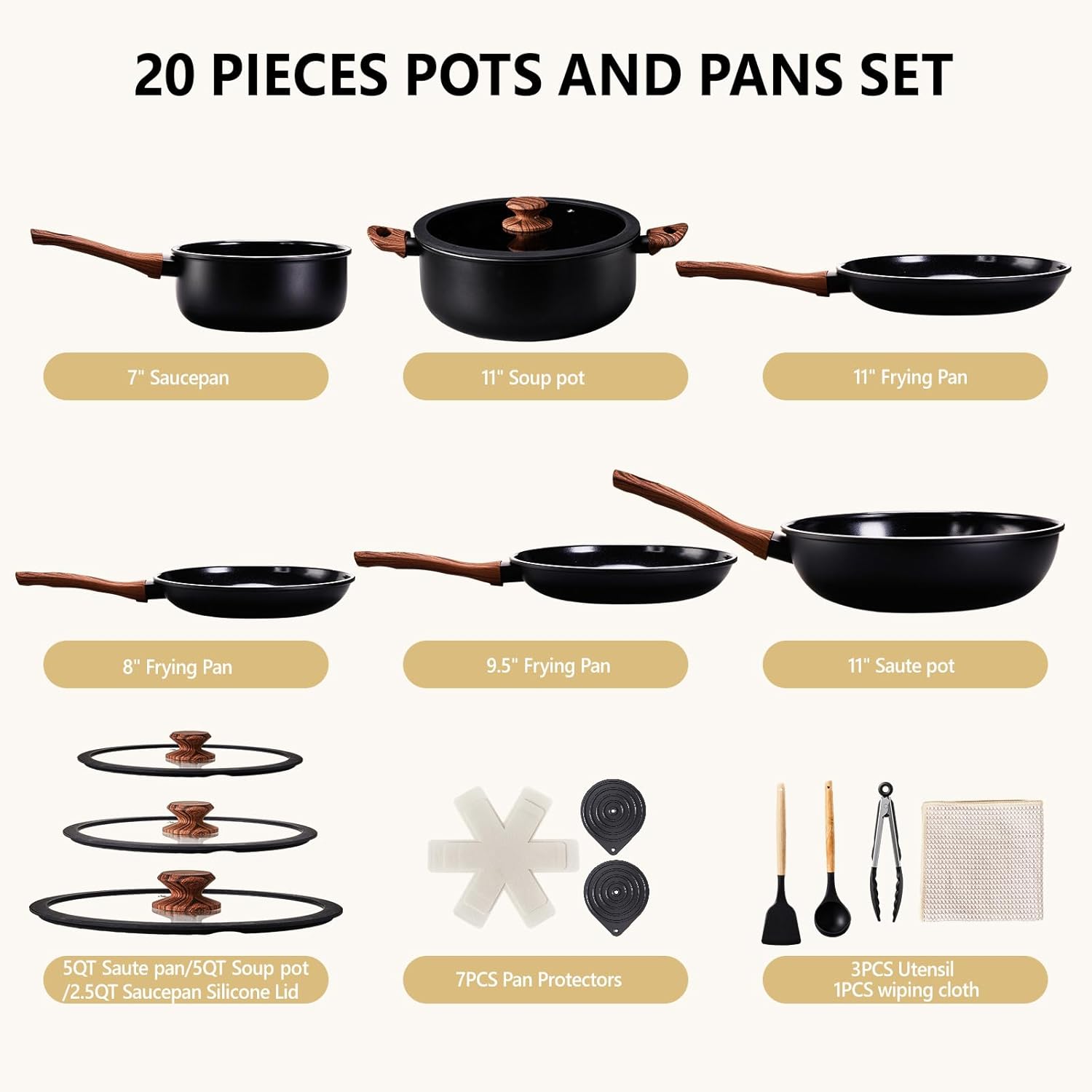 20 PIECES POTS AND PANS SET

- 7" Saucepan
- 11" Soup pot
- 11" Frying Pan
- 8" Frying Pan
- 9.5" Frying Pan
- 11" Saute pot
- 5QT Saute pan / 5QT Soup pot / 2.5QT Saucepan Silicone Lid
- 7PCS Pan Protectors
- 3PCS Utensil
- 1PCS wiping cloth