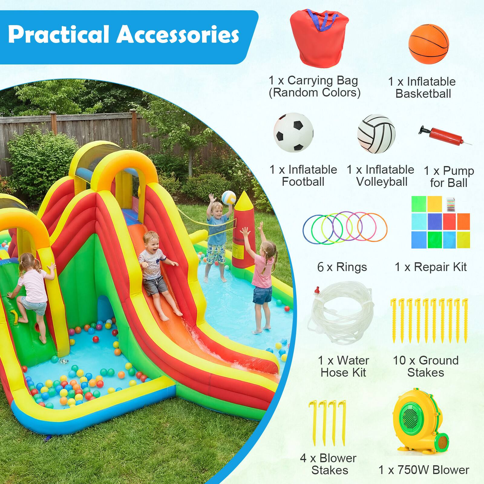 Practical Accessories

1 X Carrying Bag (Random Colors)
1 X Inflatable Basketball
1 X Inflatable Football
1 X Inflatable Volleyball
1 X Pump for Ball
6 X Rings
1 X Repair Kit
1 X Water Hose Kit
10 X Ground Stakes
4 X Blower Stakes
1 X 750W Blower