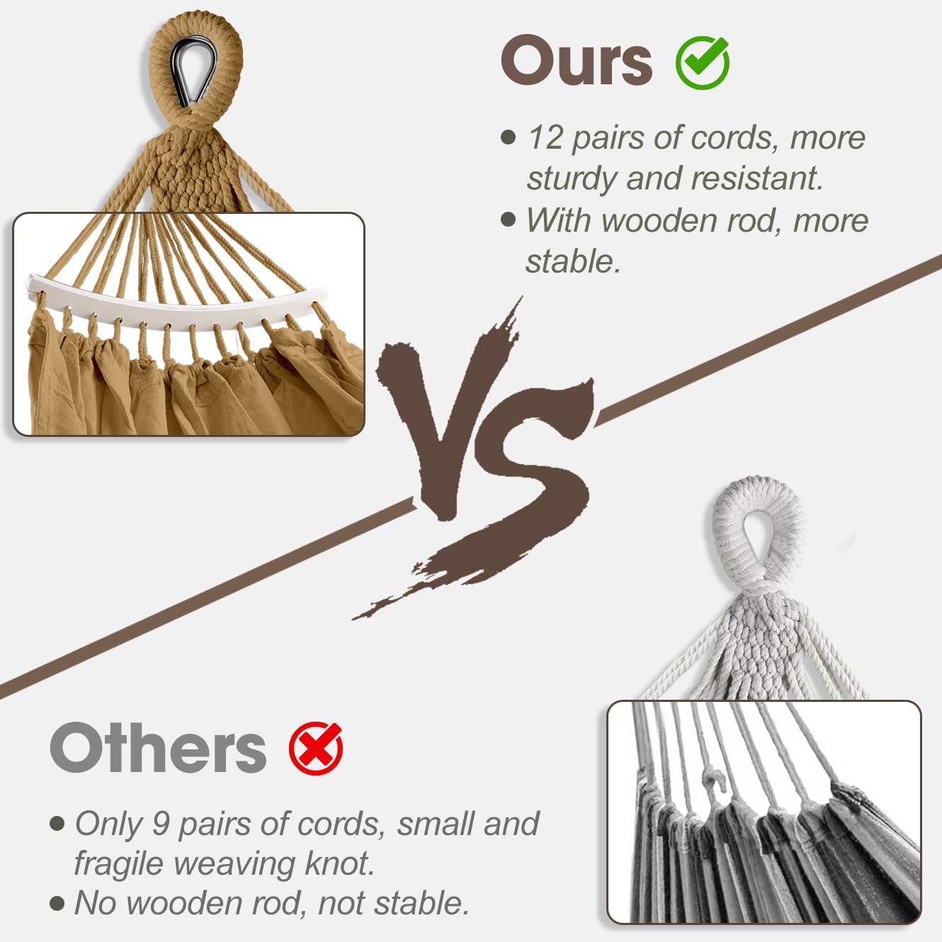 **Ours**  
- 12 pairs of cords, more sturdy and resistant.  
- With wooden rod, more stable.  

**VS**  

**Others**  
- Only 9 pairs of cords, small and fragile weaving knot.  
- No wooden rod, not stable.