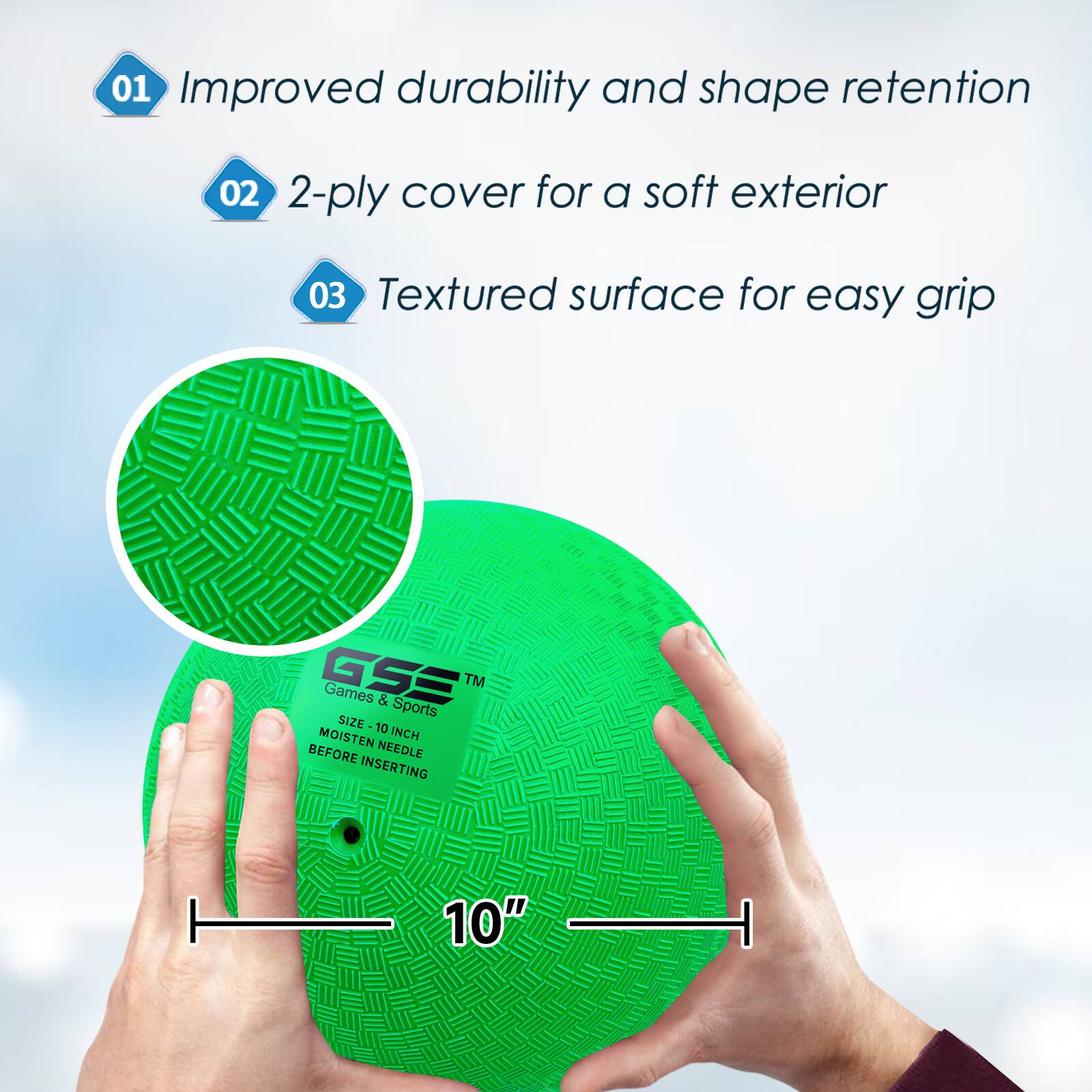 01 Improved durability and shape retention
02 2-ply cover for a soft exterior
03 Textured surface for easy grip
GSE Games & Sports
SIZE 10 INCH MOISTEN BEFORE INSERTING
10"