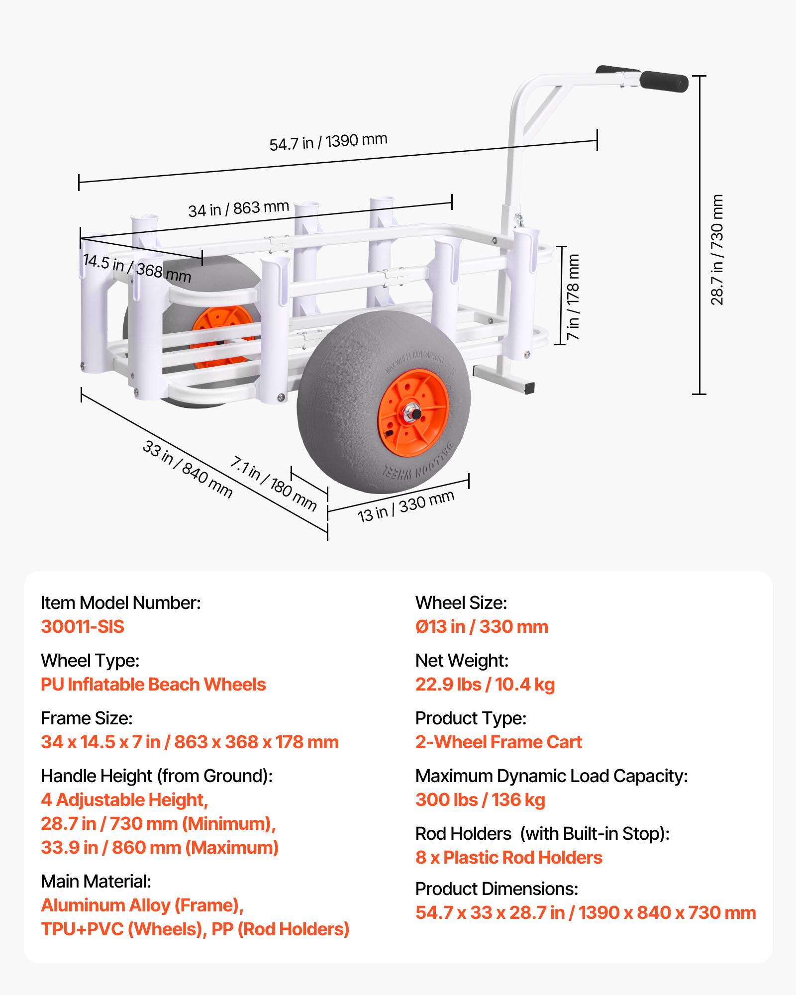 54.7 in / 1390 mm  
34 in / 863 mm  
14.5 in / 368 mm  
7 in / 178 mm  
28.7 in / 730 mm  
33 in / 840 mm  

Item Model Number: 30011-SIS  
Wheel Type: PU Inflatable Beach Wheels  
Frame Size: 34 x 14.5 x 7 in / 863 x 368 x 178 mm  
Wheel Size: 13 in / 330 mm  
Net Weight: 22.9 lbs / 10.4 kg  
Product Type: 2-Wheel Frame Cart  
Handle Height (from Ground): 4 Adjustable Height, 28.7 in / 730 mm (Minimum), 33.9 in / 860 mm (Maximum)  
Main Material: Aluminum Alloy (Frame), TPU+PVC (Wheels), PP (Rod Holders)  
Maximum Dynamic Load Capacity: 300 lbs / 136 kg  
Rod Holders (with Built-in Stop): 