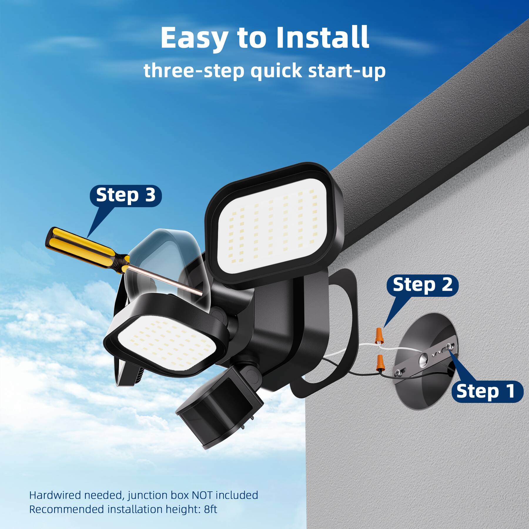 Easy to Install  
three-step quick start-up  

Step 3  
Step 2  
Step 1  

Hardwired needed, junction box NOT included  
Recommended installation height: 8ft