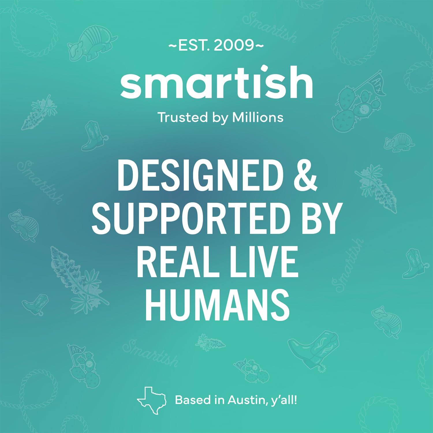 ~EST. 2009~ Smartish Trusted by Millions Smartish DESIGNED & SUPPORTED BY REAL LIVE Smartish HUMANS Smartish Based in Austin, y'all!