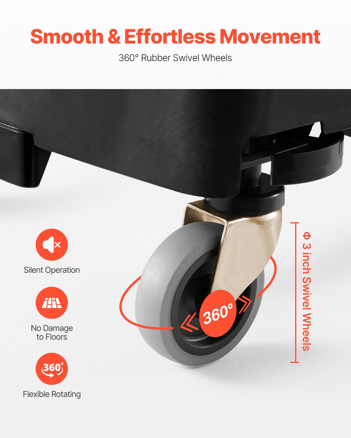 Smooth & Effortless Movement  
360° Rubber Swivel Wheels  

- Silent Operation  
- No Damage to Floors  
- Flexible Rotating  

360°  
3 inch Swivel Wheels