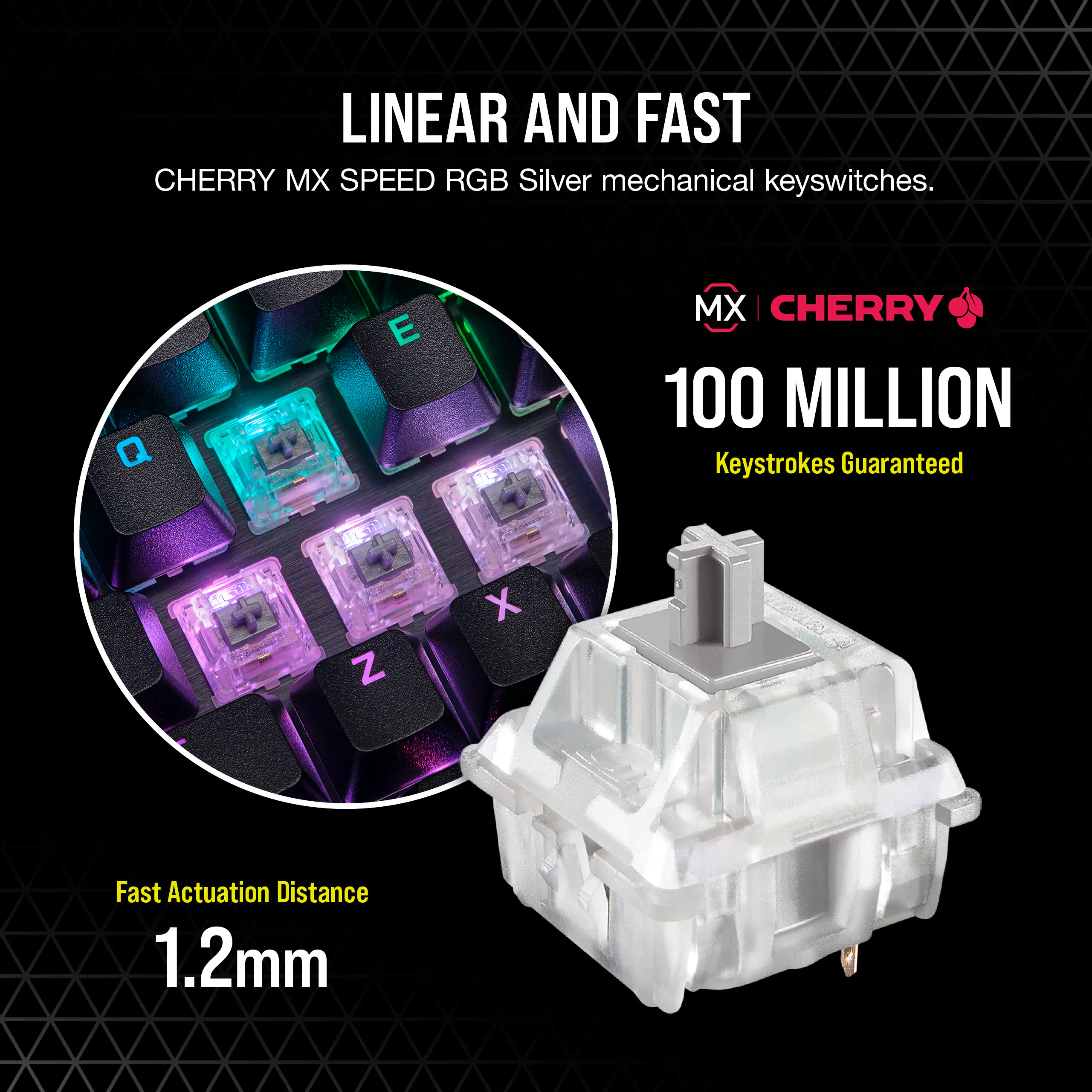 LINEAR AND FAST CHERRY MX SPEED RGB Silver mechanical keyswitches. 100 MILLION Keystrokes Guaranteed. Fast Actuation Distance 1.2mm.