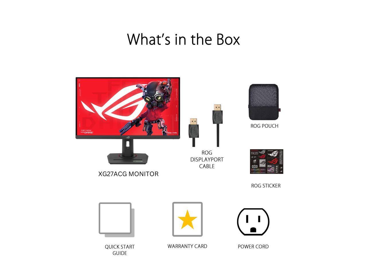 What's in the Box

- XG27ACG Monitor
- ROG Pouch
- ROG DisplayPort Cable
- ROG Sticker
- Quick Start Guide
- Warranty Card
- Power Cord