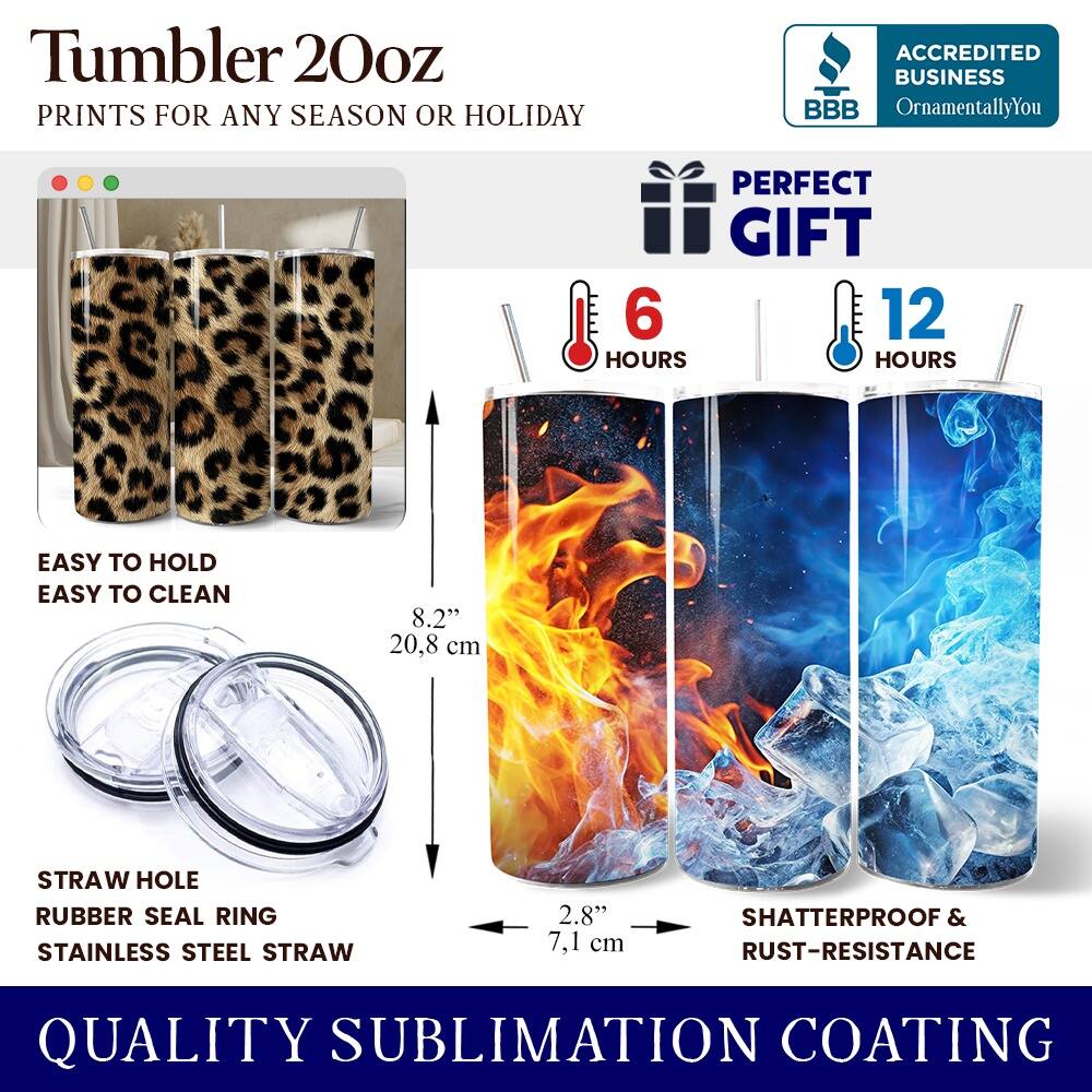 Tumbler 20oz  
PRINTS FOR ANY SEASON OR HOLIDAY  

ACCREDITED BUSINESS  
BBB  
OrnamentallyYou  

PERFECT GIFT  
6 HOURS  
12 HOURS  

EASY TO HOLD  
EASY TO CLEAN  

8.2" (20.8 cm)  
STRAW HOLE  
RUBBER SEAL RING  
STAINLESS STEEL STRAW  
2.8" (7.1 cm)  

SHATTERPROOF & RUST-RESISTANCE  

QUALITY SUBLIMATION COATING