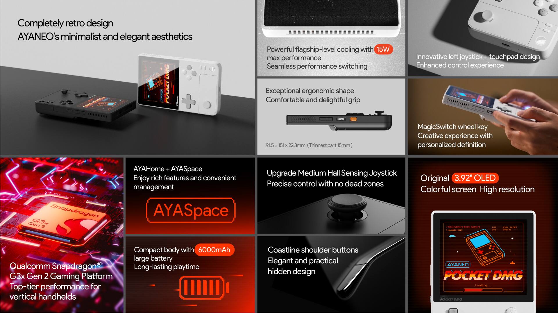 Completely retro design AYANEO's minimalist and elegant aesthetics DMG ATAMO! IN + Powerful flagship-level cooling with 15W max performance Seamless performance switching Exceptional ergonomic shape Comfortable and delightful grip Innovative left joystick + touchpad design Enhanced control experience 91.5 151 22.3mm (Thinnest part 15mm) MagicSwitch wheel key Creative experience with personalized definition Snapdragon Gen G-3x  AYAHome + AYASpace Enjoy rich features and convenient management AYASpace Upgrade Medium Hall Sensing Joystick Precise control with no dead zones Original 3.92" OLED Colorful screen High resolution I Redl samare - Cemery S a -m - aranes - a.. p0OD Qualcomm Snapdragon G3x Gen 2 Gaming Platform Top-tier performance for vertical handhelds Compact body with 6000mAh large battery Long-lasting playtime Coastline shoulder buttons Elegant and practical hidden design AYANEO POCKET DMG Loading.. POKET DMG