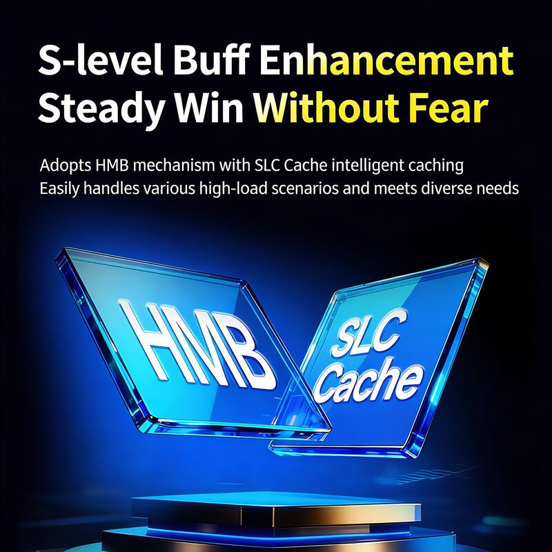 S-level Buff Enhancement  
Steady Win Without Fear  

Adopts HMB mechanism with SLC Cache intelligent caching  
Easily handles various high-load scenarios and meets diverse needs  

HMB  
SLC Cache