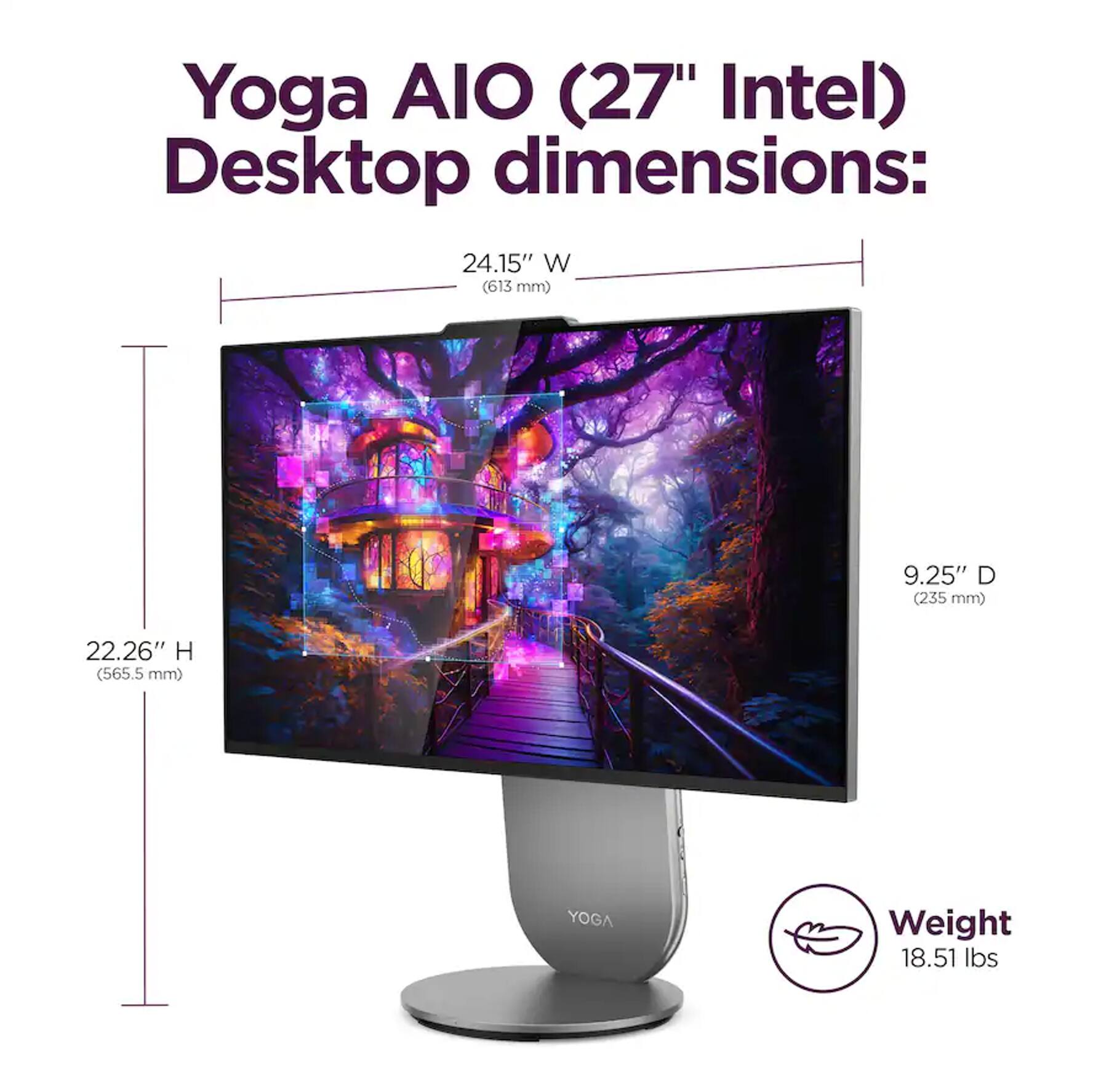 Yoga AIO (27" Intel) Desktop dimensions:  
24.15" W (613 mm)  
9.25" D (235 mm)  
22.26" H (565.5 mm)  
Weight: 18.51 lbs