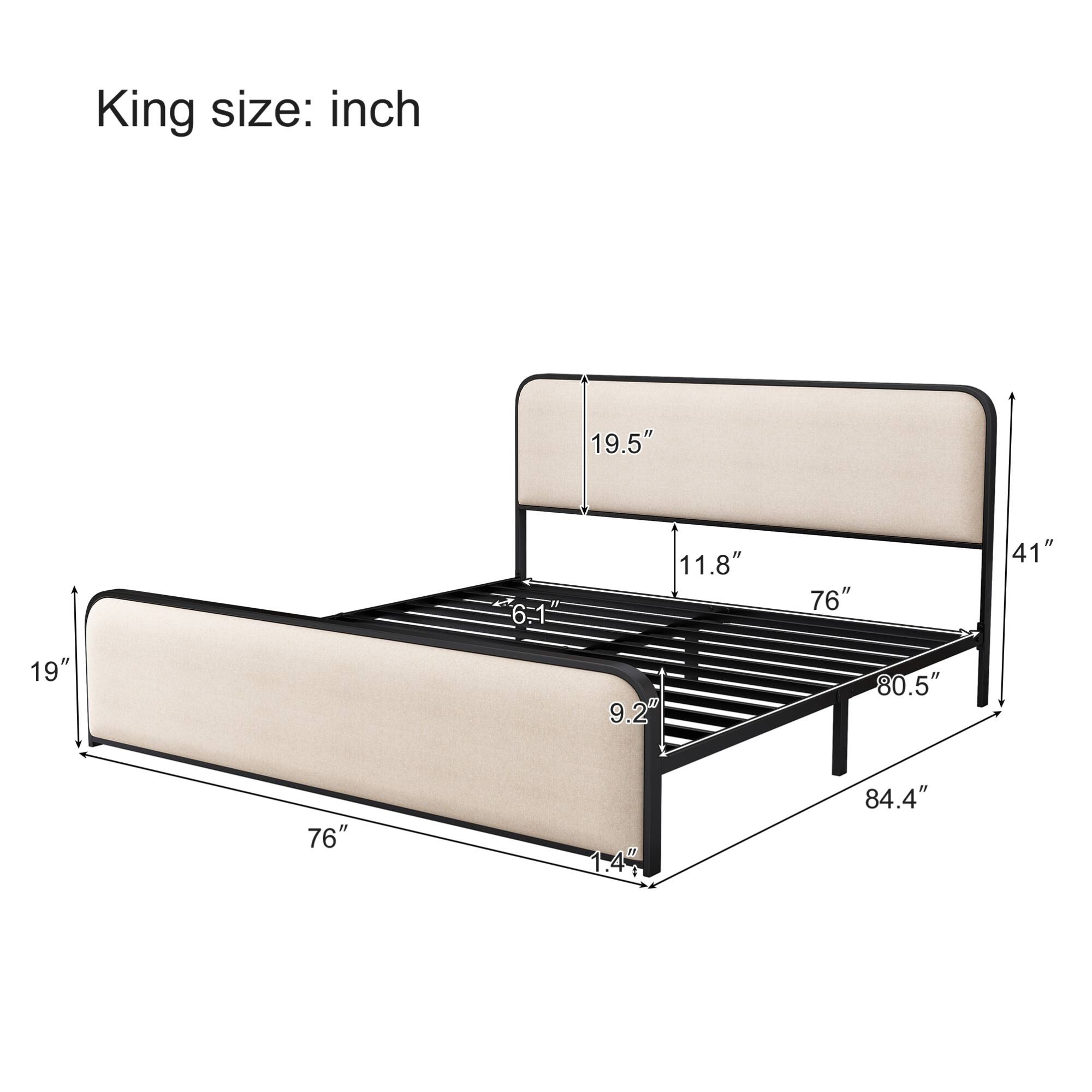 King size:  
- Length: 76"  
- Width: 84.4"  
- Height: 19"  
- Headboard Height: 41"  
- Headboard Depth: 19.5"  
- Footboard Height: 11.8"  
- Footboard Depth: 9.2"  
- Side Rail Height: 6.1"  
- Side Rail Width: 1.47"