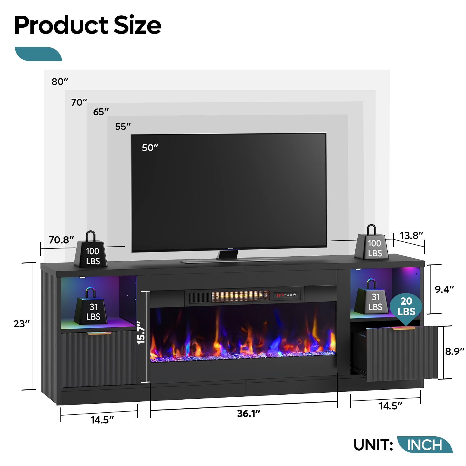 Product Size

- 80"
- 70"
- 65"
- 55"
- 50"

- 70.8"
- 23"
- 15.7"
- 14.5"
- 36.1"
- 14.5"

- 13.8"
- 9.4"
- 8.9"

- 100 LBS
- 31 LBS
- 20 LBS

UNIT: INCH