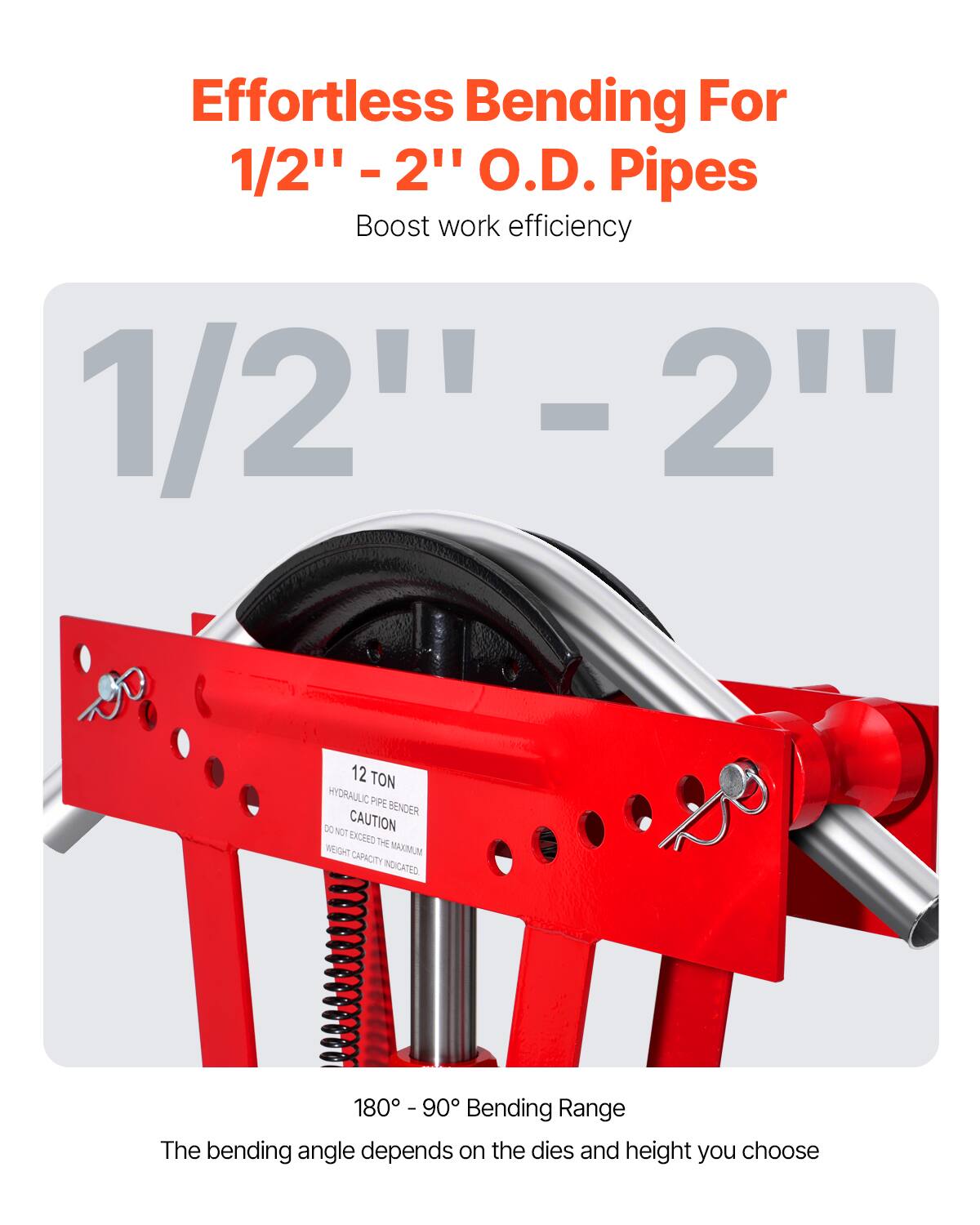 Effortless Bending For  
1/2" - 2" O.D. Pipes  
Boost work efficiency  

1/2" - 2"  

12 TON HYDRAULIC PIPE BENDER  
CAUTION: DO NOT EXCEED THE MAXIMUM WEIGHT CAPACITY INDICATED  

180° - 90° Bending Range  
The bending angle depends on the dies and height you choose