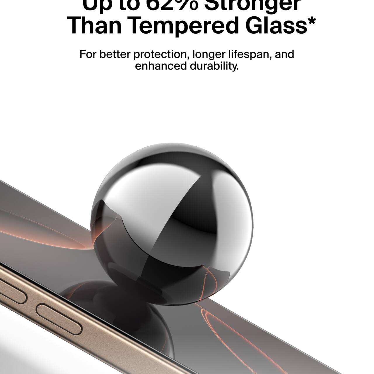 Up to 62% Stronger Than Tempered Glass*  
For better protection, longer lifespan, and enhanced durability.